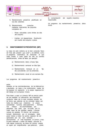 a) Mantenimiento diario a horas fijas.
b) Mantenimiento semanal en días fijos.
c) Mantenimiento mensual en un
día coincidiendo con los anteriores.
fijo
BLOQUE DE
ELEMENTOS DE
MINERÍA
LABOREO II
Y
EXPLOSIVOS
Curso 2006 -
2007
CAPÍTULO 3
INTRODUCCIÓN AL MANTENIMIENTO
MINERO
Pág.: 3 de 18
UPM ETSIMM
1) Mantenimiento preventivo planificado en
sus dos variantes.
2) Mantenimiento correctivo
mediante intercambio de conjuntos
completos en:
- Horas calculadas como límites de vida
del conjunto.
- A verías y/o reparaciones. Sustitución
por muerte del conjunto o pieza.
3. MANTENIMIENTO PREVENTIVO (MP)
La base de este sistema es la bien conocida frase
de "más vale prevenir que curar" y es definido como
un programa sistemático de revisiones al que
cada unidad o cada parte de ella se somete
periódicamente, antes de fallar; por ejemplo:
d) Mantenimiento anual en una semana fija.
Los programas del mantenimiento preventivo
están
basados en las recomendaciones de los fabricant es
y ajustados, en base a los rendimientos reales de
los equipos en operación, a la propia organización
del trabajo en la empresa minera.
Para llevar a cabo un correcto MP es preciso partir
de una realidad: La información del maquinista-
conductor debe ser lo más completa posible, de
tal forma que, además de los controles dados por
todos los medios que citaremos, la propia
sensibilidad humana, adecuadamente formada,
nos indique las anormalidades, por
pequeñas que sean, que, sin duda, son la
mejor base de las posibles averías o futuras
causas de paradas. El informe del conductor,
tomado diariamente por el encargado, debe
pasar revista a todos los puntos capaces de ser
apreciados por los seis sentidos -
precisamente el más importante, el común- y tras
el parte realizado u orden de trabajo, procurar la
más rápida corrección de todos los puntos citados
en aquel por insignificantes que parezcan, previa
la comprobación del experto mecánico
responsable.
Un programa de mantenimiento preventivo debe
incluir
 