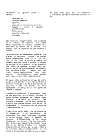 básicamente los siguientes partes o
informes:
Parte diario del
conductor. Orden de
reparación.
Inspección de mantenimiento preventivo.
Registro e historial de reparación
y mantenimiento.
Parte mensual
progresivo. Parte anual
acumulado.
Otra información complementaria está constituida
por las órdenes de reparación que deben
reflejar parcialmente en el pedido, contenido en el
parte diario, las razones de la denuncia, pero
siempre con la supervisión del jefe mecánico o
eléctrico.
Las inspecciones del mantenimiento preventivo, que
a veces se denominan "Gamma", se pueden
realizar periódicamente (cada 25, 50, 100, 200,
500, 1000, etc., horas de trabajo) y conforme los
intervalos sean más largos y aumente el número
de las horas de funcionamiento, se van abarcando
más puntos de inspección o control, hasta que,
para un número de horas establecido, es necesario
llevar los equipos al taller y realizar una gran
rev
isión general desmontándolos para poder
examinar más detenidamente todas aquellas
partes que no son visibles desde el exterior.
En algunas otras explotaciones en lugar de llevarlo
a cabo en unos períodos horarios fijos se efectúa el
MP a una hora fija de un día fijo de cada semana, de
cada mes o año, que permite una mejor
organización del trabajo de una flota grande de
unidades o máquinas.
El registro de reparaciones y mantenimiento, debe
dar una explicación de los trabajos realizados al
equipo, el costo aproximado de cualquier pieza
sustituida, y el tiempo real necesitado para
completar la reparación. Debe de existir también, en
el registro una columna adicional para escribir las
observaciones y otra columna para los tiempos de
"Espera por reparación".
A partir de los partes diarios y de los registros de
(R) Reparaciones y (M) Mantenimiento, se
confeccionan otros partes resúmenes mensuales
en los que se puede deducir la eficiencia del
programa de Mantenimiento y los costos
relacionados con el mismo. Toda esta información
debe de servir para calcular la disponibilidad real y
final de las distintas unidades, y el adecuado
funcionamiento del almacén por lo que se refiere a
los suministros, todo ello complementado con los
costos de la reparación por cada máquina o equipo.
El parte anual debe ser una recopilación
o acumulación de toda la información contenida en
los
 
