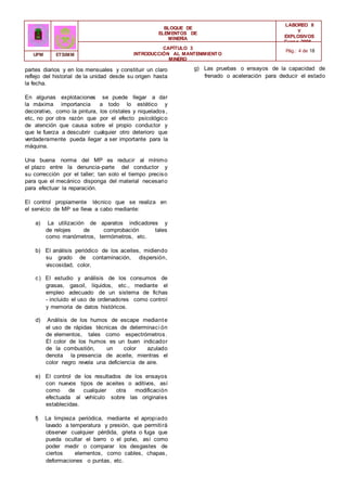 BLOQUE DE
ELEMENTOS DE
MINERÍA
LABOREO II
Y
EXPLOSIVOS
Curso 2006 -
2007
CAPÍTULO 3
INTRODUCCIÓN AL MANTENIMIENTO
MINERO
Pág.: 4 de 18
UPM ETSIMM
partes diarios y en los mensuales y constituir un claro
reflejo del historial de la unidad desde su origen hasta
la fecha.
En algunas explotaciones se puede llegar a dar
la máxima importancia a todo lo estético y
decorativo, como la pintura, los cristales y niquelados,
etc, no por otra razón que por el efecto psicológico
de atención que causa sobre el propio conductor y
que le fuerza a descubrir cualquier otro deterioro que
verdaderamente pueda llegar a ser importante para la
máquina.
Una buena norma del MP es reducir al mínimo
el plazo entre la denuncia-parte del conductor y
su corrección por el taller; tan solo el tiempo preciso
para que el mecánico disponga del material necesario
para efectuar la reparación.
El control propiamente técnico que se realiza en
el servicio de MP se lleva a cabo mediante:
a) La utilización de aparatos indicadores y
de relojes de comprobación tales
como manómetros, termómetros, etc.
b) El análisis periódico de los aceites, midiendo
su grado de contaminación, dispersión,
viscosidad, color,
c) El estudio y análisis de los consumos de
grasas, gasoil, líquidos, etc., mediante el
empleo adecuado de un sistema de fichas
- incluido el uso de ordenadores como control
y memoria de datos históricos.
d) Análisis de los humos de escape mediante
el uso de rápidas técnicas de determinaci ón
de elementos, tales como espectrómetros.
El color de los humos es un buen indicador
de la combustión, un color azulado
denota la presencia de aceite, mientras el
color negro revela una deficiencia de aire.
e) El control de los resultados de los ensayos
con nuevos tipos de aceites o aditivos, así
como de cualquier otra modificación
efectuada al vehículo sobre las originales
establecidas.
f) La limpieza periódica, mediante el apropiado
lavado a temperatura y presión, que permitirá
observar cualquier pérdida, grieta o fuga que
pueda ocultar el barro o el polvo, así como
poder medir o comparar los desgastes de
ciertos elementos, como cables, chapas,
deformaciones o puntas, etc.
g) Las pruebas o ensayos de la capacidad de
frenado o aceleración para deducir el estado
 