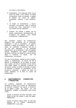 de motores y transmisiones.
h) Comprobación de la adecuada flecha de los
trenes de rodaje y de la presión de inflado
de neumáticos antes de empezar a trabajar
la máquina por medio de calibres,
manómetros, sensores u otros medidores,
etc.
i) El empleo de dinamómetros o bancos
de ensayo, que permitan medir la potencia
de cada eje, motor, transmisión o punto
que interesa tras una reparación.
j) Cualquier otro método o aparato que las
propias características electromecánicas de
la máquina nos requiera, como medida
de vibraciones o deformaciones.
Otro importante aspecto del mantenimiento
preventivo está constituido por la sustitución,
modificación o bien la conservación de aquellos
elementos o partes de la máquina que puedan o
deban ser sustituidos o mejorados, bien por no
ser los más adecuados a las especiales
características de la explotación o bien por aquellos
avances tecnológicos que desde la adquisición
del equipo o vehículo han aparecido y que se pueden
llegar a incorporar al equipo. Son las
modificaciones con proyecto.
Tal como se ha indicado, además de esos controles,
análisis y modificaciones, es función del MP el
efectuar la comprobación de los niveles de aceite,
agua y grasa, así como el repostado de los mismos
a los niveles fijados, la adecuada sustitución de
los mismos, cuando el análisis lo aconseje o el plazo
de utilización lo requiera, la comprobación de los
circuitos de lubricación y engrase de todos los
puntos señalados en la ficha de control del
mantenimiento.
4. MANTENIMIENTO CORRECTIVO
Y PREDICTIVO
Los modernos programas de mantenimi ento
correctivo se basan en el criterio de "intercambios
de conjuntos completos" que supone la sustitución
de un órgano o parte del equipo por otro
debidamente arreglado y comprobado y que se lleva
a cabo:
Cuando se alcanzan las horas estimadas como
límites de vida del conjunto o parte del equipo.
PREDICTIVO
Cuando se produce alguna avería. En este caso
estamos en el clásico mantenimient o
CORRECTIVO o por avería.
 