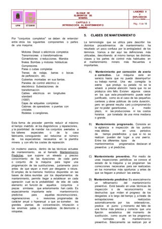 BLOQUE DE
ELEMENTOS DE
MINERÍA
LABOREO II
Y
EXPLOSIVOS
Curso 2006 -
2007
CAPÍTULO 3
INTRODUCCIÓN AL MANTENIMIENTO
MINERO
Pág.: 5 de 18
UPM ETSIMM
Por "conjuntos completos" se deben de entender
entre otros los siguientes componentes o partes
de una maquina:
Motores Diesel o eléctricos completos
Transmisiones o transformadores
Convertidores o reducciones. Mandos
finales Bombas y motores hidráulicas
Compresores
Palas o cubas completas
Trenes de rodaje, barras o bocas
de perforación, etc.
Cubiertas montadas en sus llantas.
Paneles de control eléctrico o
electrónico Subestaciones de
transformación
Cables eléctricos en longitudes
standard
(1000')
Cajas de volquetes completas
Cabinas de operadores o puertas con
cristales
Rodetes o cangilones.
Esta forma de proceder permite reducir al máximo
el tiempo invertido e
n los diagnósticos y reparaciones,
y la posibilidad de mandar los conjuntos averiados a
los talleres especiales o de la casa
fabricante, consiguiendo así reducirse el número
de los especialistas necesarios en la plantilla
minera y con ello los costes de reparación.
Un moderno avance, dentro de las técnicas actuales
de mantenimiento, es el llamado Mantenimiento
Predictivo, que supone un elevado y preciso
conocimiento de las duraciones de cada parte
o conjunto de la máquina para lograr una
programación de las sustituciones, justamente poco
antes de que vayan a morir por desgaste o rotura.
El empleo de la memoria histórica disponible en las
bases de datos reunidas por los departamentos de
mantenimiento, permite llegar a establecer en cada
operación cual es la probabilidad de vida de cada
elemento en función de aquellos conjuntos o
piezas similares que anteriormente han caído. Es
especialmente importante este mantenimiento
predictivo para aquellas reconstrucciones,
regeneraciones o revisiones programadas de
carácter anual o hiperanual a que se someten las
grandes plantas de concentración, trituración o
las enormes palas o excavadoras de desmonte o
rotopalas.
5. CLASES DE MANTENIMIENTO
La terminología que se utiliza para describir los
distintos procedimientos de mantenimiento ha
resultado un poco confusa por la ambigüedad de los
términos. Vamos a dar aquí las definiciones más
utilizadas, describiendo al mismo tiempo las distintas
clases y los partes de control más habituales en
el mantenimiento minero más frecuentes e
importantes.
A) Mantenimiento por corrección de avería
o correctivo. La máquina está en
servicio hasta que no pueda desempeñar
su trabajo normal. Una vez corregida la
avería que produjo su parada no se la
volverá a prestar atención hasta que no se
produzca otro fallo. Existen algunos casos
en los que este procedimiento puede estar
justificado, como es el caso de las pequeñas
canteras y obras públicas de corta duración,
pero en general resulta caro y comprometido
por no poder garantizarse, a medio
plazo, ni las producciones ni los costos
horarios por tonelada de una mina mediana
o grande.
B) Mantenimiento programado. Consiste en
la vigilancia e inspección de los puntos
más débiles en unos períodos
de tiempo predefinidos y que si no se
realizan pueden dar lugar a una avería.
Entre los diferentes tipos de
mantenimientos programados destacan el
preventivo y el predictivo.
C) Mantenimiento preventivo. Por medio de
unas inspecciones periódicas se conoce el
estado de la máquina y se programan las
correcciones necesarias para ser realizadas
en los momentos más oportunos y antes de
que se lleguen a producir las averías.
D) Mantenimiento predictivo Es esencialmente
un refinamiento del mantenimiento
preventivo. Está basado en unas técnicas de
inspección o de reconocimiento no
destructivo que miden el progreso de los
desgastes a lo largo del tiempo y, a través de
extrapolaciones realizadas
automáticamente por los ordenadores,
predice el punto y momento del fallo de
una forma más precisa y correcta que una
fijación estadística del momento de
sustitución, como ocurre en los programas
normales de mantenimiento
preventivo. Básicamente se realizan por el
 