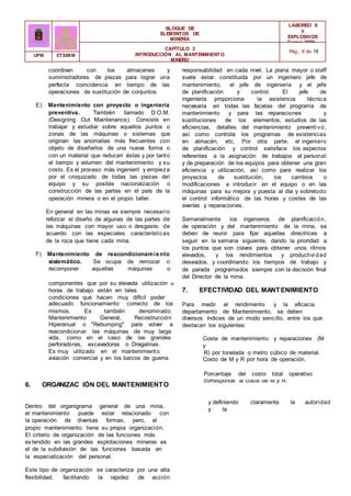 BLOQUE DE
ELEMENTOS DE
MINERÍA
LABOREO II
Y
EXPLOSIVOS
Curso 2006 -
2007
CAPÍTULO 3
INTRODUCCIÓN AL MANTENIMIENTO
MINERO
Pág.: 6 de 18
UPM ETSIMM
coordinan con los almacenes y
suministradores de piezas para lograr una
perfecta coincidencia en tiempo de las
operaciones de sustitución de conjuntos.
E) Mantenimiento con proyecto o ingeniería
preventiva. También llamado D.O.M.
(Designing Out Maintenance). Consiste en
trabajar y estudiar sobre aquellos puntos o
zonas de las máquinas o sistemas que
originan las anomalías más frecuentes con
objeto de diseñarlos de una nueva forma o
con un material que reducen éstas y por tanto
el tiempo y volumen del mantenimiento y su
costo. Es el proceso más ingenieril y empieza
por el croquizado de todas las piezas del
equipo y su posible nacionalzación o
construcción de las partes en el país de la
operación minera o en el propio taller.
En general en las minas es siempre necesario
reforzar el diseño de algunas de las partes de
las máquinas con mayor uso o desgaste, de
acuerdo con las especiales características
de la roca que tiene cada mina.
F) Mantenimiento de reacondicionamiento
sistemático. Se ocupa de remozar o
recomponer aquellas máquinas o
responsabilidad en cada nivel. La plana mayor o staff
suele estar constituida por un ingeniero jefe de
mantenimiento, el jefe de ingeniería y el jefe
de planificación y control. El jefe de
ingeniería proporciona la asistencia técnica
necesaria en todas las facetas del programa de
mantenimiento y para las reparaciones y
sustituciones de los elementos, estudios de las
eficiencias, detalles del mantenimiento preventi vo,
así como controla los programas de existencias
en almacén, etc. Por otra parte, el ingeniero
de planificación y control satisface los aspectos
referentes a la asignación de trabajos al personal
y de preparación de los equipos para obtener una gran
eficiencia y utilización, así como para realizar los
proyectos de sustitución, los cambios o
modificaciones a introducir en el equipo o en las
máquinas para su mejora y puesta al día y sobretodo
el control informático de las horas y costes de las
averías y reparaciones.
Semanalmente los ingenieros de planificación,
de operación y del mantenimiento de la mina, se
deben de reunir para fijar aquellas directrices a
seguir en la semana siguiente, dando la prioridad a
los puntos que son claves para obtener unos ritmos
elevados, y los rendimientos y productivi dad
deseados, y coordinando los tiempos de trabajo y
de parada programados siempre con la decisión final
del Director de la mina.
componentes que por su elevada utilización u
horas de trabajo están en tales
condiciones que hacen muy difícil poder
conseguir un
7. EFECTIVIDAD DEL MANTENIMIENTO
adecuado funcionamiento correcto de los Para medir el rendimiento y la eficacia
del
mismos. Es también denominado departamento de Mantenimiento, se deben
controlar
Mantenimiento General, Recostrucción diversos índices de un modo sencillo, entre los que
se
Hiperanual o "Rebumping" para volver a destacan los siguientes:
reacondicionar las máquinas de muy larga
vida, como en el caso de las grandes
perforadoras, excavadoras o Dragalinas.
Es muy utilizado en el mantenimiento
de la
Coste de mantenimiento y reparaciones (M
y
R) por tonelada o metro cúbico de material.
aviación comercial y en los barcos de guerra. Costo de M y R por hora de operación.
Porcentaje del costo total operativo
que
6. ORGANIZAC IÓN DEL MANTENIMIENTO
corresponde al coste de M y R.
Dentro del organigrama general de una mina,
el mantenimiento puede estar relacionado con
la operación de diversas formas, pero, el
propio mantenimiento tiene su propia organización.
El criterio de organización de las funciones más
extendido en las grandes explotaciones mineras es
el de la subdivisión de las funciones basada en
la especialización del personal.
Este tipo de organización se caracteriza por una alta
flexibilidad, facilitando la rapidez de acción
y definiendo claramente la autoridad
y la
 