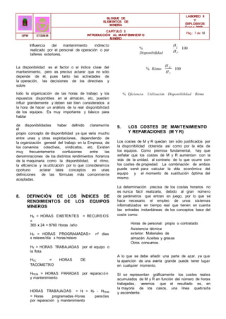 BLOQUE DE
ELEMENTOS DE
MINERÍA
LABOREO II
Y
EXPLOSIVOS
Curso 2006 -
2007
CAPÍTULO 3
INTRODUCCIÓN AL MANTENIMIENTO
MINERO
Pág.: 7 de 18
UPM ETSIMM
Influencia del mantenimiento indirecto
realizado por el personal de operación o por
talleres exteriores.
%
Disponibilidad
HT
HP
100
La disponibilidad es el factor o el índice clave del
mantenimiento, pero es preciso aclarar que no sólo
depende de él, pues tanto las actividades de
la operación, las decisiones de los directivos y
sobre
% Ritmo
HTC
HT
100
todo la organización de las horas de trabajo y los
repuestos disponibles en el almacén, etc, pueden
influir grandemente y deben ser bien considerados a
la hora de hacer un análisis de la real disponibilidad
de los equipos. Es muy importante y básico para
hablar
% Eficiencia Utilización Disponibilidad Ritmo
de disponibilidades haber definido claramente
el
propio concepto de disponibilidad ya que varia mucho
entre unas y otras explotaciones, dependiendo de
la organización general del trabajo en la Empresa, de
los convenios colectivos, sindicatos, etc. Existen
muy frecuentemente confusiones entre las
denominaciones de los distintos rendimientos horarios
de la maquinaria como la disponibilidad, el ritmo,
la eficiencia y la utilización por lo que consideramos
oportuno aclarar tales conceptos en unas
definiciones de las fórmulas más comúnmente
aceptadas.
8. DEFINICIÓN DE LOS ÍNDICES DE
RENDIMIENTOS DE LOS EQUIPOS
MINEROS
HE = HORAS EXISTENTES = RECURS OS
=
365 x 24 = 8760 Horas /año
HP = HORAS PROGRAMADAS= nº días
x relevos/día x horas/relevo
HT = HORAS TRABAJADAS por el equipo o
la flota
HTC = HORAS DE
TACOMETRO
HPEM = HORAS PARADAS por reparación
y mantenimiento
HORAS TRABAJADAS = H
T = HP - HPEM
= Horas programadas-Horas paradas
por reparación y mantenimiento
9. LOS COSTES DE MANTENIMIENTO
Y REPARACIONES (M Y R)
Los costes de M y R quedan tan sólo justificados por
la disponibilidad obtenida así como por la vida de
los equipos. Como premisa fundamental, hay que
señalar que los costes de M y R aumentan con la
vida de la unidad, al contrario de lo que ocurre con
los costes de propiedad. La combinación de ambos
puede servir para calcular la vida económica del
equipo y el momento de sustitución óptima del
mismo.
La determinación precisa de los costes horarios no
es nunca fácil realizarla, debido al gran número
de parámetros que entran en juego, por lo que se
hace necesario el empleo de unos sistemas
informatizados en tiempo real que tienen en cuenta
las entradas instantáneas de los conceptos base del
coste como:
Horas de personal: propio o contratado
Asistencia técnica
exterior. Materiales de
almacén Aceites y grasas
Otros consumos.
A lo que se debe añadir una parte de azar, ya que
la aparición de una avería grande puede tener lugar
en cualquier momento.
Si se representan gráficamente los costes reales
acumulados de M y R en función del número de horas
trabajadas, veremos que el resultado es, en
la mayoría de los casos, una línea quebrada
y ascendente.
 