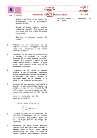 BLOQUE DE
ELEMENTOS DE
MINERÍA
LABOREO II
Y
EXPLOSIVOS
Curso 2006 -
2007
CAPÍTULO 1
INTRODUCCIÓN AL DRENAJE DE EXPLOTACIONES
MINERAS
Pág.: 4 de 22
UPM ETSIMM
Reducir la pendiente de los taludes, de
la explotación con el consiguiente
aumento de ratio.
Reforzar los taludes mediante distintos
medios de retención. Esto siempre es
caro, sobre todo si no se trata de taludes
permanentes.
Garantizar el adecuado drenaje del
macizo
2. Reducción de los rendimientos de las
unidades de carga y transporte al circular
sobre pisos embarrados y por mayor
formación de baches.
3. Incremento de los costes de mantenimiento
al aumentar el porcentaje de averías
originadas por la acción abrasiva del barro,
corrosión de la humedad y efecto de esta
sobre e
l equipo eléctrico. Además, el agua
actúa como lubricante en los cortes de los
neumáticos con la roca.
4. Incremento de los costes de voladura
al obligar al uso de explosivos resistentes
al agua como papillas o slurries. La utilización
de explosivos tipo ANFO requiere el
desaguado previo de los barrenos o la
utilización de explosivos encartuchados.
5. Aumento del peso específico del material y
variación de sus características físicas: por
ejemplo, una roca con una densidad de 2,1
t/m
3
en seco y con una porosidad del 13%,
cuando esté saturada pesa un 6,2% más, tal
y
como se comprueba con las
siguientes expresiones:
1m
3
*0,13*1t/ m
3
=0,13t/ m
3
0,13
= * 100=6,2%
2,10
6. Drástica reducción en los rendimientos de
las Cribas e incremento de los atascos
en la trituración, traduciéndose todo ello
en un mayor consumo de energía de
tratamiento.
7. Generación de aguas ácidas (fenómeno
conocido como ARD [Acid Rock Drainage] o
“Drenaje Ácido de Rocas”), como sucede
frecuentemente en minas de carbón y
sulfuros metálicos. Este fenómeno requiere
un riguroso control y tratamiento de
las aguas
 