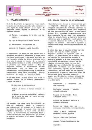 BLOQUE DE
ELEMENTOS DE
MINERÍA
LABOREO II
Y
EXPLOSIVOS
Curso 2006 -
2007
CAPÍTULO 3
INTRODUCCIÓN AL MANTENIMIENTO
MINERO
Pág.: 15 de 18
UPM ETSIMM
11. TALLERES MINEROS
El diseño de un taller de reparaciones minero desde
los puntos de vista de su capacidad y las prestaciones
para lograr la eficaz atención a un equipo de
maquinaria minera requiere la evaluación de los
siguientes factores:
a) Tamaño y naturaleza de la flota o de los
equipos .
b) Tipo de trabajo que se deberá realizar.
c) Rendimiento y productividad del
personal. d) Espacio y capital disponible.
El planeamiento y el diseño del taller afectan tanto a
la inversión en el edificio, herramental y utillaje como
a la misma productividad o eficiencia. Por esto, es
muy necesario estudiar los factores anteriores tanto
si es para la puesta en marcha de un proyecto
minero, como si se trata de un taller en funcionamiento
en una mina que desea sustituir su flota de
maquinaria. También es recomendable estudiar
periódicamente, con el taller en normal
funcionamiento, dichos factores porque la marcha del
mantenimiento puede hacer reconsiderar algunos
parámetros de partida en el primitivo diseño.
No se debe olvidar, en este análisis, que lo que se
pretende obtener de un correcto planteamiento
y diseño del taller es:
Un bajo costo de las reparaciones
Reducir al mínimo el tiempo empleado en
ellas
Y obtener la máxima productividad o eficacia
de la mano de obra, as í como su mejor
formación práctica.
Por supuesto que puede variar la importancia de
estos tres parámetros según la maquinaria
que consideremos, sin embargo, en la mayoría de
los casos el tiempo de parada tiene una gran
importancia económica. El lugar donde se lleva
a cabo el mantenimiento es denominado Taller y
pueden ser de cuatro tipos. El principal o fijo, el móvil,
la estación de servicio y los talleres exteriores o
contratados.
11.1. TALLER PRINCIPAL DE REPARACIONES
Independientemente de que la empresa minera, por
su antigüedad, disponga ya de unos talleres
principales adecuadamente montados y servidos, la
explotación a cielo abierto requiere, por la maquinaria
que tiene y el ritmo con que trabaja, un taller propio
moderno, ágil y proyectado convenientemente para
dicha maquinaria. No es, pues, muy aconsejable,
utilizar los antiguos talleres y el personal de la mina
subterránea para la explotación a cielo abierto, por
su esencial diferencia de estilos y de ritmo, ni
tampoco lo contrario. Otra cosa es ayudarse y
cooperar entre ambos para utilizar ciertos servicios en
común.
El criterio base para el proyecto del taller es tratar
de evitar en todo lo posible cualquier
diagnóstico e incluso la reparación sobre la
máquina. La parte afectada de la máquina debe
ser sustituida por otra igual que existe en el
almacén o reparada en el taller. (Intercambio de
conjuntos).De ello se deduce, primero, que las
máquinas al adquirirse deben ser muy bien
elegidas para que el intercambio de cualquiera de
los elementos esenciales sea tan sencillo
como un mecano y segundo, que los elementos
fundamentales del taller deben ser las máquinas
de manipulación y elevación, tales como grúas, los
puentes-grúa, gatos, carretillas elevadoras,
apoyos, etc. No obstante, no deben olvidarse las
clásicas herramientas o áreas tan imprescindibles
en un taller como:
Compresores y distribución del
aire comprimido.
Distribución eléctrica y potencia
instalada adecuada.
Equipos de iluminación. Buena
iluminación cenital.
Equipos de soldadura eléctrica y
autógena apropiados.
Bancos de trabajo con sus
adecuadas herramientas por especialidades.
Tornos y fresas. Maquinaria
herramienta mínima y básica.
Taladros. Cortadoras de chapas
gruesas. Prensas hidráulicas de alta
capacidad.
 