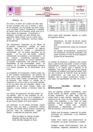 CUADRO DE TAMAÑO Y COSTE DE CAPITAL DE UN
TALLER
TAMAÑO RITM
O
(tpa)
SUPERFICI
E (m2
)
COST
O ($)
Pequeño 2 - 8 2.500 1 000 000
Medio 10 - 25 15.000 8 000 000
Grande 30 - 50 25.000 15 000 000
BLOQUE DE
ELEMENTOS DE
MINERÍA
LABOREO II
Y
EXPLOSIVOS
Curso 2006 -
2007
CAPÍTULO 3
INTRODUCCIÓN AL MANTENIMIENTO
MINERO
Pág.: 16 de 18
UPM ETSIMM
Afiladoras, etc.
Así mismo, el diseño de la planta del taller debe
ser bien estudiado para que la entrada y salida
de las máquinas, por muy grande que sean o vayan
a ser, no puedan producir interferencias o pérdidas
de tiempo, tanto en el momento actual como en el
futuro parque de maquinaria. La iluminación y
ventilación y el confort son otros factores que
igualmente deben tenerse muy en cuenta para
obtener un mayor rendimiento del futuro trabajo
de las personas.
Una característica interesante en los talleres de
las grandes explotaciones aisladas en áreas
remotas, debe ser la instalación de algunos
modernos bancos de ensayo – generalmente
suministrados por los propios fabricantes de los
equipos - en los que sea posible controlar
correctamente las potencias y los rendimientos de
los motores, convertidores, engranajes, pares,
transmisiones, inyectores, etc., tras las reparaciones.
En aquellas explotaciones más próximas a zonas
desarrolladas es más recomendable utilizar los
servicios de los talleres especializados exteriores
o el servicio postventa de los distribuidores de la
marca.
La complejidad de la maquinaria moderna exige, hoy,
la más completa especialización del personal del
taller, para lo que, generalmente, los distribuidores
de la misma, deben impartir los adecuados cursillos
de formación, bien durante el montaje de la
maquinaria en la mina o bien en sus casas centrales.
Al ser muy difícil para las compañías retener a los
especialistas en las zonas mineras, habrá que
programar cursos iterativos e intensivos todos los
años.
Los criterios de organización del taller pueden ser
muy variados, pero el más extendido en las
grandes explotaciones es el de la subdivisión de
funciones, basado, sin duda, en la especialización
de que hemos hablado en el punto anterior.
Las inversiones en los talleres principales pueden
alcanzar cifras muy altas; a continuación citamos
un cuadro del Surface Mining. (Precios actualizados)
para tres tipos de explotaciones, según su
tamaño o capacidad de producción según:
Ritmo de trabajo en millones de t/año
Superficie del área del taller en m
2
Coste del taller equipado en Euros
Estos costos están calculados teniendo en cuenta
los siguientes factores:
Temperaturas del norte de EE.UU. Lluvias
moderadas y grandes precipitaciones de
nieve.
95 % de mantenimiento propio por la empresa
minera.
Los equipos de herramientas, exceptuando
los instrumentos de precisión especiales, que
puede estimarse en unos 20 $ por Kilogramo
de peso de las herramientas.
La cantidad de mecánicos y eléctricos que muchas
veces y ojalá muchas más podrán no tener un trabajo
suficientemente justificado, ascenderá con grandes
máquinas a un número igual o parecido al de
operadores. Una regla de dedo muy útil es suponer
1,5 hombres por máquina y por cada tres relevos. Esto
nos dará la formula de 0,25-0,30 horas de hombre
de mantenimiento por cada hora de máquina
trabajada, para un equipo convencional minero, y
para lograr una disponibilidad del orden de un 85%.
11.2. TALLERES MÓVILES O
E
SPECIALIZADOS
Tanto las máquinas pesadas semiestáticas, como
las que sufrirán las averías, grandes o pequeñas,
en plena explotación sin poder llegar por sus
medios hasta el taller principal, requerirán, hoy, la
existencia en las minas de unos especiales talleres
móviles bien preparados y con todos los útiles
previsibles para las emergencias que se podrán
presentar. Será normal tener unidades
especializadas y diferenciadas para cada caso o
flota de máquinas, como por ejemplo:
Unidad móvil de engrase y reposición de aceites
accionadas por compresores y con medidores
de caudales.
Unidad móvil cisterna para abastecimiento de
combustible con equipo moto-bomba y contador.
Unidades móviles electro-mecánicas para las
excavadoras, dragalinas, perforadoras, así como
 