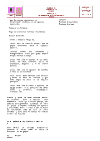 BLOQUE DE
ELEMENTOS DE
MINERÍA
LABOREO II
Y
EXPLOSIVOS
Curso 2006 -
2007
CAPÍTULO 3
INTRODUCCIÓN AL MANTENIMIENTO
MINERO
Pág.: 17 de 18
UPM ETSIMM
para las mismas subestaciones de
transformación eléctricas, con los siguientes
suplementos:
Grúas de tipo hidráulico.
Cajas de herramientas normales y neumáticas.
Equipos de oxicorte.
Tornillos y mesas de trabajo, etc.
Unidad móvil de soldadura eléctrica con los
grupos generadores diesel de capacidad
adecuada.
Unidades móviles con compresores y
motogeneradores diesel para poder emplear
energía eléctrica en campo.
Unidad móvil para el recambio de los cables,
dientes, las cubas, cantoneras, etc.,de las
excavadoras, dragalinas y de los mismos
tractores.
Unidad móvil para la reposición de cubiertas
e inflado de los neumáticos.
Grúas móviles diesel-eléctricas para elevación
y arrastre de hasta 75 Toneladas y gran
radio, según las piezas de las máquinas
principales.
Unidad móvil para el control y reparación del
equipo eléctrico con su correspondiente utillaje
normal y electrónico, comprobadores,
avometros, etc.
Además y aparte de estas unidades móviles,
es conveniente tener el adecuado taller,
herramental o planta fija en el taller principal, para
cada uno de los problemas específicos, en donde
las piezas o conjuntos sustituidos son reparados
y almacenados. Como se indica al citar los medios
de comunicación, debe de existir un enlace
inmediato y claro entre los talleres, las unidades
móviles y las máquinas.
11.3. ESTACIÓN DE SERVICIO Y LAVADO
*
Para efectuar un adecuado mantenimiento
preventivo, es preciso dividir el parque de
maquinaria en dos grupos:
a) Equipos
móviles
Volquetes
Tractores de neumáticos
Tractores de orugas
 