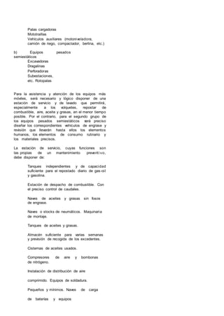 Palas cargadoras
Mototraillas
Vehículos auxiliares (motoniveladora,
camión de riego, compactador, berlina, etc.)
b) Equipos pesados
semiestáticos
Excavadoras
Dragalinas
Perforadoras
Subestaciones,
etc. Rotopalas
Para la asistencia y atención de los equipos más
móviles, será necesario y lógico disponer de una
estación de servicio y de lavado que permitirá,
especialmente a los volquetes, repostar de
combustible, aire, aceite y grasas, en el menor tiempo
posible. Por el contrario, para el segundo grupo de
los equipos pesados semiestáticos será preciso
diseñar los correspondientes vehículos de engrase y
revisión que llevarán hasta ellos los elementos
humanos, los elementos de consumo rutinario y
los materiales precisos.
La estación de servicio, cuyas funciones son
las propias de un mantenimiento preventi vo,
debe disponer de:
Tanques independientes y de capacidad
suficiente para el repostado diario de gas-oil
y gasolina.
Estación de despacho de combustible. Con
el preciso control de caudales.
Naves de aceites y grasas sin fosos
de engrase.
Naves o stocks de neumáticos. Maquinaria
de montaje.
Tanques de aceites y grasas.
Almacén suficiente para varias semanas
y previsión de recogida de los excedentes.
Cisternas de aceites usados.
Compresores de aire y bombonas
de nitrógeno.
Instalación de distribución de aire
comprimido. Equipos de soldadura.
Pequeños y mínimos. Naves de carga
de baterías y equipos
 