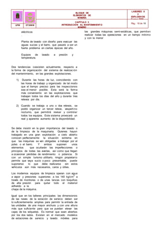 BLOQUE DE
ELEMENTOS DE
MINERÍA
LABOREO II
Y
EXPLOSIVOS
Curso 2006 -
2007
CAPÍTULO 3
INTRODUCCIÓN AL MANTENIMIENTO
MINERO
Pág.: 18 de 18
UPM ETSIMM
eléctricos
.
Planta de lavado con diseño para evacuar las
aguas sucias y el barro, que pasará a ser un
fuerte problema en ciertas épocas del año.
Equipos de lavado a presión y
temperatura.
Dos tendencias coexisten actualmente, respecto a
la forma de organización del sistema de realización
del mantenimiento, en las grandes explotaciones.
1) Durante las horas de luz, coincidiendo con
las horas de trabajo y organizado de tal modo
que el tiempo preciso para las inspecciones
sea el menor posible. Esta será la forma
más conveniente en las explotaciones que
trabajan todos los días del año y durante tres
relevos por día.
2) Cuando se trabaja a uno o dos relevos, se
podrá organizar un tercer relevo, vespertino
nocturno, que permitirá revisar y controlar
todos los equipos. Este sistema provocará un
real y aparente aumento de la disponibilidad.
Se debe insistir en la gran importancia del lavado o
de la limpieza de la maquinaria. Quienes hayan
trabajado en una gran explotación a cielo abierto
conocen perfectamente la situación extrema en
que las máquinas se ven obligadas a trabajar por el
polvo o el barro. Y ambos suponen unos
elementos que ocultarán las imperfecciones o
principios de todas las averías, así como que llegan
a ocasionar pérdidas de rendimiento o potencia. Si
con un simple turismo utilitario, ningún propietario
permite que vaya sucio o poco presentable, puede
suponerse lo que debe realizarse con estos
vehículos aún más necesarios, caros y útiles.
Los modernos equipos de limpieza operan con agua
a vapor y presiones superiores a los 140 kg/cm
2
a
través de monitores o de unas lanzas con boquillas
de alta presión para quitar todo el material
adherido a la
chapa de la máquina.
Igual que en los talleres principales las dimensiones
de las naves de la estación de servicio deben ser
lo suficientemente amplias para permitir la entrada de
las unidades de una mayor anchura y con una altura
más que suficiente para que se puedan elevar las
cajas de los volquetes. Es normal que sean abiertas
por los dos lados. Existen en el mercado modelos
de estaciones de servicio y lavado móviles para
las grandes máquinas semi-estáticas, que permiten
realizar todas las operaciones en un tiempo mínimo
y con la menor
 