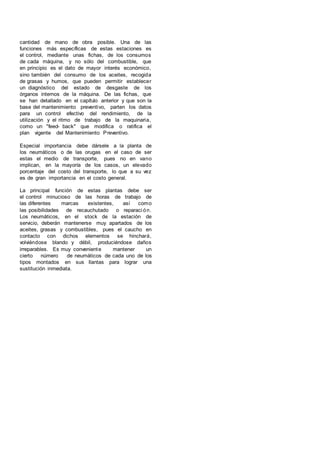 cantidad de mano de obra posible. Una de las
funciones más específicas de estas estaciones es
el control, mediante unas fichas, de los consumos
de cada máquina, y no sólo del combustible, que
en principio es el dato de mayor interés económico,
sino también del consumo de los aceites, recogida
de grasas y humos, que pueden permitir establecer
un diagnóstico del estado de desgaste de los
órganos internos de la máquina. De las fichas, que
se han detallado en el capítulo anterior y que son la
base del mantenimiento preventivo, parten los datos
para un control efectivo del rendimiento, de la
utilización y el ritmo de trabajo de la maquinaria,
como un "feed- back" que modifica o ratifica el
plan vigente del Mantenimiento Preventivo.
Especial importancia debe dársele a la planta de
los neumáticos o de las orugas en el caso de ser
estas el medio de transporte, pues no en vano
implican, en la mayoría de los casos, un elevado
porcentaje del costo del transporte, lo que a su vez
es de gran importancia en el costo general.
La principal función de estas plantas debe ser
el control minucioso de las horas de trabajo de
las diferentes marcas existentes, así como
las posibilidades de recauchutado o reparaci ón.
Los neumáticos, en el stock de la estación de
servicio, deberán mantenerse muy apartados de los
aceites, grasas y combustibles, pues el caucho en
contacto con dichos elementos se hinchará,
volviéndose blando y débil, produciéndose daños
irreparables. Es muy conveniente mantener un
cierto número de neumáticos de cada uno de los
tipos montados en sus llantas para lograr una
sustitución inmediata.
 