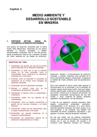 Capítulo 4
MEDIO AMBIENTE Y
DESARROLLO SOSTENIBLE
EN MINERÍA
1. ENFOQUE ACTUAL HACIA EL
DESARROLLO MINERO SOSTENIBLE
Una política de desarrollo sostenible para el sector
minero debe diferenciarse claramente de una política
aplicable a recursos renovables y deberá,
necesariamente, contemplar todo el ciclo del proceso,
desde la exploración hasta el uso y posterior reciclado
del metal, pasando por las etapas de extracción,
OBJETIVOS DEL TEMA
1. Comprender las razones por las que ha crecido
tanto la demanda de un desarrollo sostenible.
2. Comprender la razón por la que la industria
minera se ha visto empujada hacia la
sostenibilidad como mecanismo de desarrollo,
supervivencia y crecimiento.
3. Entender como se desarrolló la necesidad de
integración de la minería hacia estragias de
desarrollo sostenible.
4. Comprender qué es el desarrollo sostenible.
5. Distinguir y analizar cada uno de los
componentes del desarrollo sostenible.
6. Comprender la relación entre la sosteniilidad y
la eficiencia.
7. Comprender cuales son los soportes de la
sostenibilidad.
8. Comprender cómo se plantea actualmente la
gestión de los recursos minerales y el medio
ambiente.
9. Comprender cuales son las herramientas para
la mejora medioambiental continuada.
10.Comprender las actuales tendencias en la
protección medioambiental.
11.Comprender los fundamentos básicos de la
protección medioambiental en minería.
producción, refinado y comercialización de productos
minerales y metales, realizando esta actividad de la
forma más eficiente posible y manteniendo o mejorando
la calidad del medio ambiente para las generaciones
futuras.
Pero como además el sector minero debe ganarse el
reconocimiento de la comunidad y de la autoridad en
aquellos lugares donde desea invertir, tiene que integrar
criterios operacionales uniformes en las distintas etapas
del proceso, criterios que se traducen actualmente en
estándares ambientales internacionales del tipo ISO
14.000 u otros sistemas de gestión ambiental
adoptados voluntariamente por las empresas.
A falta de una regulación sectorial especifica, debe
adoptar compromisos ambientales voluntarios,
autorregulándose si es necesario, tal y como vienen
haciendo bastantes empresas del sector, porque ya se
está exigiendo a las empresas que trabajen con
mentalidad de buenos ciudadanos corporativos y que
apliquen, al menos, sistemas de gestión ambiental.
No hay que olvidar que las políticas ambientales
mineras, más que políticas de Gobierno son políticas de
Estado, por lo que se requiere del acuerdo y el
consenso entre diferentes sectores con intereses
 