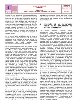 BLOQUE DE ELEMENTOS
DE MINERÍA
LABOREO II
Y EXPLOSIVOS
Curso 2006 - 2007
CAPÍTULO 4
MEDIO AMBIENTE Y DESARROLLO SOSTENIBLE EN MINERÍA Pág.: 2 de 2
UPM ETSIMM
distintos. Se trata de materias que deben ser abordadas
de manera interdisciplinar, analizándolas más allá de la
dimensión de la contaminación o desde una perspectiva
de procesos con tecnologías limpias o control de
emisiones. El medio ambiente es mucho más que
contaminación y/o la contemplación de paisajes
bonitos. El medio ambiente y su conservación tiene que
ver con la correcta y adecuada gestión de los
recursos naturales renovables y no renovables, con
la intervención de las ciencias sociales, los temas
territoriales, legales y culturales que enriquecen el
tema y hacen necesario un trabajo en equipo y con un
lenguaje común.
En los últimos años, la evolución que ha sufrido la
actividad minera como consecuencia de los cambios
introducidos y las presiones a las que se ha visto
sometida y a las que ha tenido que dar respuesta,
prácticamente solo puede definirse como
“refundación” o “renacimiento” de la minería.
Es absolutamente patente como el “Síndrome NIMBY”
(siglas que corresponden a la expresión inglesa “Not –
In – My – Back - Yard”), afecta a la actividad
extractiva. Es evidente que, a medida que la población
se expande y que la sociedad va haciéndose más
próspera y segura, que aumenta la movilidad y que
crecen las aspiraciones por vivir en un entorno
“idílico”, se empieza a prestar cada vez más atención
a los aspectos negativos de cualquier esfuerzo
económico y el conflicto por el uso del suelo por parte
de las mineras se hace cada vez más serio. Hoy día,
la minería opera en un mundo que es diferente al de
los hombres y mujeres que construyeron
Chuquicamata, Palabora, Broken Hill, Mount Isa o
Pilbara, casi en medio de públicas aclamaciones; hoy
día ya no es posible dar por sentado que se obtendrá
la aprobación pública en proyectos de estas
características, igual que es muy difícil afrontar nuevos
proyectos de infraestructuras, de industrias básicas,
de incineradoras, etc.
Si bien la actividad minera debe encontrar el camino
que la permita mantener el necesario suministro de
minerales y materias primas, satisfaciendo al mismo
tiempo la demanda de la sociedad de un medio
ambiente limpio y estéticamente agradable, estas no
son, sin embargo, las únicas fuerzas que actúan sobre
ella.
En el trasfondo de muchas de las decisiones
estratégicas que se toman hoy día en las empresas
mineras, subyace la necesidad de afrontar la
aceleración en los cambios y de entre todos ellos, los
cambios habidos a escala mundial en la concepción
de lo que debe ser la dimensión medioambiental de la
minería, algo que resulta trascendental para la
supervivencia empresarial, porque la actividad minera
está entrando en una nueva era en la que tiene
necesariamente que integrarse en una estrategia de
Desarrollo Sostenible.
2. EVOLUCIÓN DE LA IMPORTANCIA
SOCIAL DE LA EXPLOTACIÓN DE
RECURSOS MINERALES
Los recursos minerales continúan siendo
absolutamente vitales para el desarrollo de las
sociedades y economías contemporáneas, partiendo
de la propia necesidad de satisfacción de las
necesidades básicas del ser humano. Al igual que
sucede con otras actividades económicas, el
ciudadano corriente no puede percibir en su vida
cotidiana cual es la presencia subyacente de la
actividad minera, ni puede llegar a comprender la mayor
o menor importancia de la actividad minera ni su
contribución directa e indirecta, sino que hay que acudir
a cifras y estudios. A pesar de ello, los recursos
minerales constituyen la parte más esencial e
importante de las fuentes energéticas, de los
productos manufacturados, de la obra pública, de la
construcción, del abastecimiento de alimentos, de la
salud, etc. Los cimientos del crecimiento económico
del mundo desarrollado, así como los medios para
alcanzar adelantos en los estándares de vida en
cualquier rincón del planeta, continúan reposando, en
última instancia, en los minerales, los metales, las
rocas y los combustibles fósiles. De esta forma, si se
compara al PIB per cápita, como indicador del bienestar
o desarrollo económico, con el consumo de minerales
per cápita, se aprecia que existe una correlación
positiva entre ambas variables.
Para ver en qué manera están ligados la producción y
el consumo de minerales con el desarrollo de las
distintas sociedades, basta hacer una sucinta revisión
histórica. Desde la Revolución Industrial, a finales del
siglo XVIII, hasta los últimos años del siglo XIX, el
consumo de minerales creció diez veces, mientras que
la población apenas se duplicó. En los primeros
setenta años del siglo XX, el crecimiento fue incluso
más acentuado, siendo doce veces y medio mayor, en
términos de valores. Y solamente en este período, si
ya la producción mineral de los primeros cincuenta años
del siglo XX, incluyendo, los energéticos, fue la mayor
de todas las producciones de la historia anterior, en
los veinte años siguientes, esta aumentó otro 50 %
adicional. Para atender esta demanda, como media
fue necesaria la remoción de 8 t de roca por año y por
persona, de las cuales, 3,3 t corresponden a los
minerales de construcción, 2,5 t a desperdicios de la
minería y a los estériles, 1,7 t a minerales energéticos,
136 Kg a minerales metálicos y
 