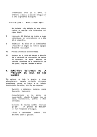 contaminadas antes de su vertido. El
fenómeno se debe a la reacción del agua con
la pirita en presencia de oxígeno:
4FeS2+14O2+4H2 O 4FeSO4+2H2O+ 2H2SO4
No obstante, más adelante en este mismo
capítulo se describe esta problemática con
mayor detalle
8. Incremento del deterioro de túneles y obras
subterráneas, así como reducción de la vida
útil de estas obras.
9. Producción de daños en las instalaciones
y necesidad de empleo de costosos equipos
de control y evacuación.
10. Posible aumento de la siniestralidad.
11. Aumento en el coste del drenaje y desagüe
por la necesidad de construcción de plantas
de tratamiento de aguas, adopción de
medidas correctoras de la contaminación de
las aguas y mayores cánones de vertido.
4. BENEFICIOS OBTENIDOS DE LA
PRESENCIA DE AGUA EN LOS
MACIZOS
Sin perjuicio de todo lo anterior, el agua,
adecuadamente captada, conducida, controlada
y gestionada genera un interés y un conjunto
de potenciales beneficios, entre los que destacan:
Suministro a poblaciones cercanas, previa
depuración y tratamiento.
Aprovechamiento en las plantas de
concentración, estación de lavado, riego de
pistas, reforestaciones, jardines y otras
actividades.
Extracción de materias solubles minerales
que por un proceso de disolución
se han incorporado a las aguas.
Cesión a comunidades próximas para
desarrollo agrario o ganadero.
 