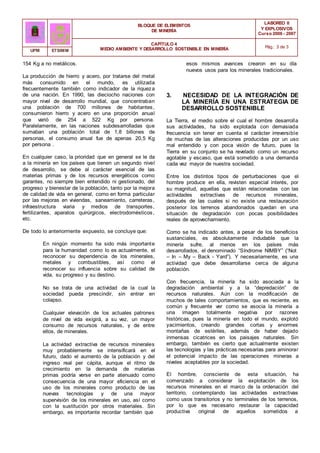 BLOQUE DE ELEMENTOS
DE MINERÍA
LABOREO II
Y EXPLOSIVOS
Curso 2006 - 2007
CAPÍTULO 4
MEDIO AMBIENTE Y DESARROLLO SOSTENIBLE EN MINERÍA Pág.: 3 de 3
UPM ETSIMM
154 Kg a no metálicos.
La producción de hierro y acero, por tratarse del metal
más consumido en el mundo, es utilizada
frecuentemente también como indicador de la riqueza
de una nación. En 1990, las dieciocho naciones con
mayor nivel de desarrollo mundial, que concentraban
una población de 700 millones de habitantes,
consumieron hierro y acero en una proporción anual
que varió de 254 a 522 Kg por persona.
Paralelamente, en las naciones subdesarrolladas que
sumaban una población total de 1,8 billones de
personas, el consumo anual fue de apenas 20,5 Kg
por persona .
En cualquier caso, la prioridad que en general se le da
a la minería en los países que tienen un segundo nivel
de desarrollo, se debe al carácter esencial de las
materias primas y de los recursos energéticos como
garantes, no siempre bien entendido ni gestionado, del
progreso y bienestar de la población, tanto por la mejora
de calidad de vida en general, como en forma particular
por las mejoras en viviendas, saneamiento, carreteras,
infraestructura viaria y medios de transportes,
fertilizantes, aparatos quirúrgicos, electrodomésticos,
etc.
De todo lo anteriormente expuesto, se concluye que:
En ningún momento ha sido más importante
para la humanidad como lo es actualmente, el
reconocer su dependencia de los minerales,
metales y combustibles, así como el
reconocer su influencia sobre su calidad de
vida, su progreso y su destino.
No se trata de una actividad de la cual la
sociedad pueda prescindir, sin entrar en
colapso.
Cualquier elevación de los actuales patrones
de nivel de vida exigirá, a su vez, un mayor
consumo de recursos naturales, y de entre
ellos, de minerales.
La actividad extractiva de recursos minerales
muy probablemente se intensificará en el
futuro, dado el aumento de la población y del
ingreso real per cápita, aunque el ritmo de
crecimiento en la demanda de materias
primas podría verse en parte atenuado como
consecuencia de una mayor eficiencia en el
uso de los minerales como producto de las
nuevas tecnologías y de una mayor
supervisión de los minerales en uso, así como
con la sustitución por otros materiales. Sin
embargo, es importante recordar también que
esos mismos avances crearon en su día
nuevos usos para los minerales tradicionales.
3. NECESIDAD DE LA INTEGRACIÓN DE
LA MINERÍA EN UNA ESTRATEGIA DE
DESARROLLO SOSTENIBLE
La Tierra, el medio sobre el cual el hombre desarrolla
sus actividades, ha sido explotada con demasiada
frecuencia sin tener en cuenta el carácter irreversible
de muchas de las alteraciones producidas por un uso
mal entendido y con poca visión de futuro, pues la
Tierra en su conjunto se ha revelado como un recurso
agotable y escaso, que está sometido a una demanda
cada vez mayor de nuestra sociedad.
Entre los distintos tipos de perturbaciones que el
hombre produce en ella, revisten especial interés, por
su magnitud, aquellas que están relacionadas con las
actividades extractivas de recursos minerales,
después de las cuales si no existe una restauración
posterior los terrenos abandonados quedan en una
situación de degradación con pocas posibilidades
reales de aprovechamiento.
Como se ha indicado antes, a pesar de los beneficios
sustanciales, es absolutamente indudable que la
minería sufre, al menos en los países más
desarrollados, el denominado “Síndrome NIMBY” (“Not
– In – My – Back - Yard”). Y necesariamente, es una
actividad que debe desarrollarse cerca de alguna
población.
Con frecuencia, la minería ha sido asociada a la
degradación ambiental y a la “depredación” de
recursos naturales. Aún con la modificación de
muchos de tales comportamientos, que es reciente, es
común y frecuente ver como se asocia la minería a
una imagen totalmente negativa por razones
históricas, pues la minería en todo el mundo, explotó
yacimientos, creando grandes cortas y enormes
montañas de estériles, además de haber dejado
inmensas cicatrices en los paisajes naturales. Sin
embargo, también es cierto que actualmente existen
las tecnologías y las prácticas necesarias para aminorar
el potencial impacto de las operaciones mineras a
niveles aceptables por la sociedad.
El hombre, consciente de esta situación, ha
comenzado a considerar la explotación de los
recursos minerales en el marco de la ordenación del
territorio, contemplando las actividades extractivas
como usos transitorios y no terminales de los terrenos,
por lo que es necesario restaurar la capacidad
productiva original de aquellos sometidos a
 