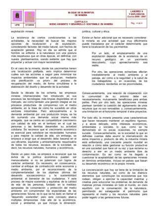BLOQUE DE ELEMENTOS
DE MINERÍA
LABOREO II
Y EXPLOSIVOS
Curso 2006 - 2007
CAPÍTULO 4
MEDIO AMBIENTE Y DESARROLLO SOSTENIBLE EN MINERÍA Pág.: 4 de 4
UPM ETSIMM
explotación minera.
La existencia de ciertos condicionantes a las
actividades, la necesidad de buscar las mejores
opciones de localización y de explotación,
considerando factores del medio natural, son hechos de
aceptación general. Hoy en día se admite que el
hombre se enfrenta a la naturaleza con una postura
más respetuosa que en otras épocas, en definitiva con
nuevos planteamientos, siendo evidente que hay que
proyectar y actuar con mayor racionalidad.
En el caso de la minería, donde los yacimientos tienen
una localización prefijada, esto implica determinar
cuáles son las acciones a seguir para minimizar los
impactos ambientales que se produzcan, mediante
una planificación «a priori» del proceso de
recuperación del medio, de forma simultánea a la
elaboración del diseño y desarrollo de la actividad.
Desde la década de los ochenta, las empresas
mineras internacionales han introducido en sus
procesos las tecnologías más limpias disponibles en el
mercado, así como también una gestión integral en los
procesos productivos de compromiso con el medio
ambiente, en la línea de cómo ha sucedido en otros
sectores industriales. Pero adicionalmente a la
demanda ambiental por una producción limpia, se ha
ido sumando una demanda social interna más
arraigada, que se centra en compatibilizar crecimiento
con calidad de vida en el territorio en el cual las
personas y las familias desarrollan su actividad
cotidiana. Se reconoce que el crecimiento económico
es esencial para satisfacer las necesidades humanas
y para mejorar la calidad de vida, sin embargo, se
empieza a exigir que el desarrollo debe basarse en el
uso eficiente, equitativo y ambientalmente responsable
de todos los recursos, escasos, de la sociedad, es
decir, los recursos naturales, humanos y económicos.
Dando un paso más, se empieza a reconocer que los
éxitos de la política económica pueden ser
menoscabados si no se potencian con logros de
carácter ambiental. Es necesario, en consecuencia,
cambiar el enfoque de contradicción entre economía y
medio ambiente, por el reconocimiento de la
complementariedad de los objetivos últimos del
desarrollo socioeconómico y la sostenibilidad
ambiental: el bienestar de los ciudadanos. Y este
proceso de mejora sostenida y equitativa de la calidad
de vida de las personas, fundado en la medidas
apropiadas de conservación y protección del medio
ambiente sin comprometer los expectativas de las
generaciones futuras es lo que se ha dado en llamar el
“desarrollo sostenible”, pero este concepto abarca
múltiples dimensiones más allá de la económica,
social y ambiental, ya que incluye la dimensión
jurídica, cultural y ética.
Existe un factor adicional que es necesario considerar:
la minería es una actividad que muy difícilmente
puede trasladarse por el carácter determinante que
tiene la localización de los yacimientos:
Por un lado, el emplazamiento de una
explotación depende de la existencia de un
recurso geológico en un yacimiento
descubierto, cuyo aprovechamiento sea
viable;
Por otro, las operaciones extractivas afectan
inevitablemente al medio ambiente y al
paisaje, así como a la seguridad y la salud de
los trabajadores y, en ocasiones, de los
ciudadanos residentes en las proximidades.
Consecuentemente, una relación de cooperación con
la comunidad de su entorno debe ser,
necesariamente, mutuamente beneficiosa para ambas
partes. Pero por otro lado, las operaciones mineras
plantean también la cuestión del agotamiento de unos
recursos que no son renovables y, consecuentemente,
una limitación en el horizonte temporal d elos proyectos.
Por todo ello, la minería presenta unas características
que hacen necesario mantener un equilibrio riguroso,
y a veces delicado, entre intereses económicos,
ambientales y sociales, lo que, como se ha
demostrado en no pocas ocasiones, no siempre
sucede. Consecuentemente, es la sociedad la que en
definidas cuentas debe asumir la internalización de
estos impactos y, producto de ello, la industria minera
está enfrentando una creciente presión mundial en
relación a cómo debe gestionar su función productiva
en una sociedad que hace oír su voz y que reclama su
derecho a vivir en un medio ambiente libre de
contaminación. Es así como se ha llegado a
cuestionar la aceptabilidad de las operaciones mineras
en términos ambientales, incluso en países que basan
su desarrollo económico en la propia minería.
La concienciación que hoy se tiene de la limitación de
los recursos naturales, así como de los diversos
elementos que constituyen los ecosistemas que nos
rodean, obligan a ejercitar la capacidad inventiva y
creativa para solucionar los problemas de demanda de
materias primas minerales en todo el mundo, en claro
equilibrio con la conservación de la naturaleza,
permitiendo así salvaguardar el patrimonio que
representa el medio y los recursos naturales para
poder legarlo a las generaciones futuras.
 