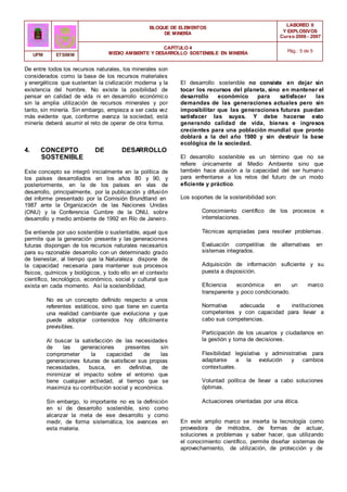 BLOQUE DE ELEMENTOS
DE MINERÍA
LABOREO II
Y EXPLOSIVOS
Curso 2006 - 2007
CAPÍTULO 4
MEDIO AMBIENTE Y DESARROLLO SOSTENIBLE EN MINERÍA Pág.: 5 de 5
UPM ETSIMM
De entre todos los recursos naturales, los minerales son
considerados como la base de los recursos materiales
y energéticos que sustentan la civilización moderna y la
existencia del hombre. No existe la posibilidad de
pensar en calidad de vida ni en desarrollo económico
sin la amplia utilización de recursos minerales y por
tanto, sin minería. Sin embargo, empieza a ser cada vez
más evidente que, conforme avanza la sociedad, está
minería deberá asumir el reto de operar de otra forma.
4. CONCEPTO DE DESARROLLO
SOSTENIBLE
Este concepto se integró inicialmente en la política de
los países desarrollados en los años 80 y 90, y
posteriormente, en la de los países en vías de
desarrollo, principalmente, por la publicación y difusión
del informe presentado por la Comisión Brundtland en
1987 ante la Organización de las Naciones Unidas
(ONU) y la Conferencia Cumbre de la ONU, sobre
desarrollo y medio ambiente de 1992 en Río de Janeiro.
Se entiende por uso sostenible o sustentable, aquel que
permite que la generación presente y las generaciones
futuras dispongan de los recursos naturales necesarios
para su razonable desarrollo con un determinado grado
de bienestar, al tiempo que la Naturaleza dispone de
la capacidad necesaria para mantener sus procesos
físicos, químicos y biológicos, y todo ello en el contexto
científico, tecnológico, económico, social y cultural que
exista en cada momento. Así la sostenibilidad,
No es un concepto definido respecto a unos
referentes estáticos, sino que tiene en cuenta
una realidad cambiante que evoluciona y que
puede adoptar contenidos hoy difícilmente
previsibles.
Al buscar la satisfacción de las necesidades
de las generaciones presentes sin
comprometer la capacidad de las
generaciones futuras de satisfacer sus propias
necesidades, busca, en definitiva, de
minimizar el impacto sobre el entorno que
tiene cualquier actividad, al tiempo que se
maximiza su contribución social y económica.
Sin embargo, lo importante no es la definición
en sí de desarrollo sostenible, sino como
alcanzar la meta de ese desarrollo y como
medir, de forma sistemática, los avances en
esta materia.
El desarrollo sostenible no consiste en dejar sin
tocar los recursos del planeta, sino en mantener el
desarrollo económico para satisfacer las
demandas de las generaciones actuales pero sin
imposibilitar que las generaciones futuras puedan
satisfacer las suyas. Y debe hacerse esto
generando calidad de vida, bienes e ingresos
crecientes para una población mundial que pronto
doblará a la del año 1980 y sin destruir la base
ecológica de la sociedad.
El desarrollo sostenible es un término que no se
refiere únicamente al Medio Ambiente sino que
también hace alusión a la capacidad del ser humano
para enfrentarse a los retos del futuro de un modo
eficiente y práctico.
Los soportes de la sostenibilidad son:
Conocimiento científico de los procesos e
interrelaciones.
Técnicas apropiadas para resolver problemas.
Evaluación competitiva de alternativas en
sistemas integrados.
Adquisición de información suficiente y su
puesta a disposición.
Eficiencia económica en un marco
transparente y poco condicionado.
Normativa adecuada e instituciones
competentes y con capacidad para llevar a
cabo sus competencias.
Participación de los usuarios y ciudadanos en
la gestión y toma de decisiones.
Flexibilidad legislativa y administrativa para
adaptarse a la evolución y cambios
contextuales.
Voluntad política de llevar a cabo soluciones
óptimas.
Actuaciones orientadas por una ética.
En este amplio marco se inserta la tecnología como
proveedora de métodos, de formas de actuar,
soluciones a problemas y saber hacer, que utilizando
el conocimiento científico, permite diseñar sistemas de
aprovechamiento, de utilización, de protección y de
 