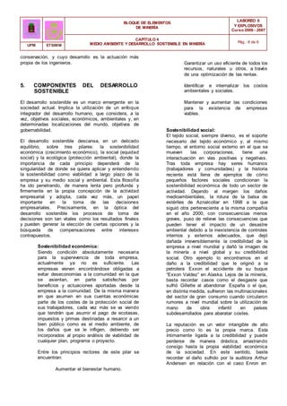 BLOQUE DE ELEMENTOS
DE MINERÍA
LABOREO II
Y EXPLOSIVOS
Curso 2006 - 2007
CAPÍTULO 4
MEDIO AMBIENTE Y DESARROLLO SOSTENIBLE EN MINERÍA Pág.: 6 de 6
UPM ETSIMM
conservación, y cuyo desarrollo es la actuación más
propia de los ingenieros.
5. COMPONENTES DEL DESARROLLO
SOSTENIBLE
El desarrollo sostenible es un marco emergente en la
sociedad actual. Implica la utilización de un enfoque
integrador del desarrollo humano, que considera, a la
vez, objetivos sociales, económicos, ambientales y, en
determinadas localizaciones del mundo, objetivos de
gobernabilidad.
El desarrollo sostenible descansa, en un delicado
equilibrio, sobre tres pilares: la sostenibilidad
económica (crecimiento económico), la social (equidad
social) y la ecológica (protección ambiental), donde la
importancia de cada principio dependerá de la
singularidad de donde se quiera aplicar y entendiendo
la sostenibilidad como viabilidad a largo plazo de la
empresa y su medio social y ambiental. Esta filosofía
ha ido penetrando, de manera lenta pero profunda y
firmemente en la propia concepción de la actividad
empresarial y adopta, cada vez más, un papel
importante en la toma de las decisiones
empresariales. Precisamente, en la óptica del
desarrollo sostenible los procesos de toma de
decisiones son tan vitales como los resultados finales
y pueden generar la elección de ciertas opciones y la
búsqueda de compensaciones entre intereses
contrapuestos.
Sostenibilidad económica:
Siendo condición absolutamente necesaria
para la supervivencia de toda empresa,
actualmente ya no es suficiente. Las
empresas vienen encontrándose obligadas a
evitar deseconomías a la comunidad en la que
se asientan, en parte satisfechas por
beneficios y actuaciones aportadas desde la
empresa a la comunidad. De la misma manera
en que asumen en sus cuentas económicas
parte de los costes de la protección social de
sus trabajadores, cada vez más se va viendo
que tendrán que asumir el pago de ecotasas,
impuestos y primas destinadas a resarcir a un
bien público como es el medio ambiente, de
los daños que se le infligen, debiendo ser
incorporados al propio análisis de viabilidad de
cualquier plan, programa o proyecto.
Entre los principios rectores de este pilar se
encuentran:
Aumentar el bienestar humano.
Garantizar un uso eficiente de todos los
recursos, naturales u otros, a través
de una optimización de las rentas.
Identificar e internalizar los costos
ambientales y sociales.
Mantener y aumentar las condiciones
para la existencia de empresas
viables.
Sostenibilidad social:
El tejido social, siempre diverso, es el soporte
necesario del tejido económico y, al mismo
tiempo, el entorno social externo en el que se
mueven las corporaciones, tiene una
interactuación en vías positivas y negativas.
Tras toda empresa hay seres humanos
(trabajadores y comunidades) y la historia
reciente está llena de ejemplos de cómo
pequeños factores sociales condicionan la
sostenibilidad económica de todo un sector de
actividad. Dejando al margen los daños
medioambientales, la rotura de la balsa de
estériles de Aznalcollar en 1998 a la que
siguió otra perteneciente a la misma compañía
en el año 2000, con consecuencias menos
graves, puso de relieve las consecuencias que
pueden tener el impacto de un desastre
ambiental debido a la inexistencia de controles
internos y externos adecuados, que dejó
dañada irreversiblemente la credibilidad de la
empresa a nivel mundial y dañó la imagen de
la minería a nivel global y su credibilidad
social. Otro ejemplo lo encontramos en el
daño a la credibilidad que le originó a la
petrolera Exxon el accidente de su buque
“Exxon Valdez” en Alaska. Lejos de la minería,
basta recordar casos como el desgaste que
sufrió Gillette al abandonar España o el que,
en distinta medida, sufrieron las multinacionales
del sector de gran consumo cuando circularon
rumores a nivel mundial sobre la utilización de
mano de obra infantil en países
subdesarrollados para abaratar costes.
La reputación es un valor intangible de alto
precio como lo es la propia marca. Esta
íntimamente ligada a la credibilidad y puede
perderse de manera drástica, arrastrando
consigo hasta la propia viabilidad económica
de la sociedad. En este sentido, baste
recordar el daño sufrido por la auditora Arthur
Andersen en relación con el caso Enron en
 