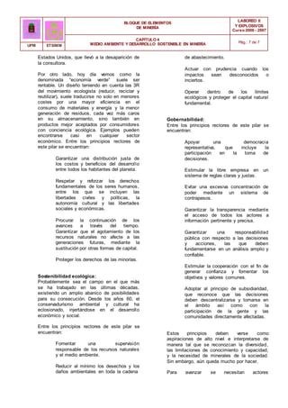 BLOQUE DE ELEMENTOS
DE MINERÍA
LABOREO II
Y EXPLOSIVOS
Curso 2006 - 2007
CAPÍTULO 4
MEDIO AMBIENTE Y DESARROLLO SOSTENIBLE EN MINERÍA Pág.: 7 de 7
UPM ETSIMM
Estados Unidos, que llevó a la desaparición de
la consultora.
Por otro lado, hoy día vemos como la
denominada “economía verde” suele ser
rentable. Un diseño teniendo en cuenta las 3R
del movimiento ecologista (reducir, reciclar y
reutilizar), suele traducirse no solo en menores
costes por una mayor eficiencia en el
consumo de materiales y energía y la menor
generación de residuos, cada vez más caros
en su almacenamiento, sino también en
productos mejor aceptados por consumidores
con conciencia ecológica. Ejemplos pueden
encontrarse casi en cualquier sector
económico. Entre los principios rectores de
este pilar se encuentran:
Garantizar una distribución justa de
los costos y beneficios del desarrollo
entre todos los habitantes del planeta.
Respetar y reforzar los derechos
fundamentales de los seres humanos,
entre los que se incluyen las
libertades civiles y políticas, la
autonomía cultural y las libertades
sociales y económicas.
Procurar la continuación de los
avances a través del tiempo.
Garantizar que el agotamiento de los
recursos naturales no afecte a las
generaciones futuras, mediante la
sustitución por otras formas de capital.
Proteger los derechos de las minorías.
Sostenibilidad ecológica:
Probablemente sea el campo en el que más
se ha trabajado en las últimas décadas,
existiendo un amplio abanico de posibilidades
para su consecución. Desde los años 60, el
conservadurismo ambiental y cultural ha
eclosionado, injertándose en el desarrollo
económico y social.
Entre los principios rectores de este pilar se
encuentran:
Fomentar una supervisión
responsable de los recursos naturales
y el medio ambiente.
Reducir al mínimo los desechos y los
daños ambientales en toda la cadena
de abastecimiento.
Actuar con prudencia cuando los
impactos sean desconocidos o
inciertos.
Operar dentro de los límites
ecológicos y proteger el capital natural
fundamental.
Gobernabilidad:
Entre los principios rectores de este pilar se
encuentran:
Apoyar una democracia
representativa, que incluye la
participación en la toma de
decisiones.
Estimular la libre empresa en un
sistema de reglas claras y justas.
Evitar una excesiva concentración de
poder mediante un sistema de
contrapesos.
Garantizar la transparencia mediante
el acceso de todos los actores a
información pertinente y precisa.
Garantizar una responsabilidad
pública con respecto a las decisiones
y acciones, las que deben
fundamentarse en un análisis amplio y
confiable.
Estimular la cooperación con el fin de
generar confianza y fomentar los
objetivos y valores comunes.
Adoptar al principio de subsidiaridad,
que reconoce que las decisiones
deben descentralizarse y tomarse en
el ámbito así como con la
participación de la gente y las
comunidades directamente afectadas.
Estos principios deben verse como
aspiraciones de alto nivel e interpretarse de
manera tal que se reconozcan la diversidad,
las limitaciones de conocimiento y capacidad,
y la necesidad de minerales de la sociedad.
Sin embargo, aún queda mucho por hacer.
Para avanzar se necesitan actores
 
