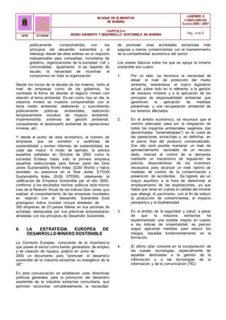 BLOQUE DE ELEMENTOS
DE MINERÍA
LABOREO II
Y EXPLOSIVOS
Curso 2006 - 2007
CAPÍTULO 4
MEDIO AMBIENTE Y DESARROLLO SOSTENIBLE EN MINERÍA Pág.: 8 de 8
UPM ETSIMM
públicamente comprometidos con los
principios del desarrollo sostenible y el
liderazgo desde las altas esferas es un requisito
indispensable para compañías, ministerios de
gobierno, organizaciones de la sociedad civil y
comunidades. Igualmente lo es, bajando de
escala, la necesidad de incentivar el
compromiso en toda la organización.
Desde los inicios de la década de los noventa, tanto al
nivel de empresas como de los gobiernos, ha
cambiado la forma de abordar el negocio minero con
relación al tema ambiental. Es así como, hoy en día, la
industria minera se muestra comprometida con el
tema medio ambiental, elaborando y suscribiendo
públicamente políticas ambientales, realizando
tempranamente estudios de impacto ambiental,
implementando sistemas de gestión ambiental,
compartiendo el desempeño ambiental de operaciones
mineras, etc.
Y desde el punto de vista económico, el número de
empresas que se someten a auditorías de
sostenibilidad y emiten informes de sostenibilidad, es
cada vez mayor. A modo de ejemplo, la prensa
española señalaba en Octubre de 2002 como la
sociedad Endesa había sido la primera empresa
española seleccionada para formar parte del Dow
Jones Sustainability World Index (DJSI World) y había
renovado su presencia en el Dow Jones STOXX
Sustainability Index (DJSI STOXX), obteniendo la
calificación de Empresa Sostenible par el año 2003,
conforme a los resultados hechos públicos este mismo
mes de la Revisión Anual de los índices Dow Jones que
evalúan el comportamiento de las empresas mundiales
en relación con el Desarrollo Sostenible. Este
prestigioso índice mundial incluye alrededor de
300 empresas de 23 países líderes en sus sectores de
actividad, destacadas por sus prácticas empresariales
alineadas con los principios de Desarrollo Sostenible.
6. LA ESTRATEGIA EUROPEA DE
DESARROLLO MINERO SOSTENIBLE
La Comisión Europea, consciente de la importancia
que posee el sector como fuente generadora de empleo
y de creación de riqueza, publicó en Junio de
2000 un documento para "promover el desarrollo
sostenible de la industria extractiva no energética de la
UE".
En esta comunicación se establecen unas directrices
políticas generales para la promoción del desarrollo
sostenible de la industria extractiva comunitaria, que
permitan reconciliar, simultáneamente, la necesidad
de promover unas actividades extractivas más
seguras y menos contaminantes con el mantenimiento
de la competitividad económica del sector.
Los pilares básicos sobre los que se apoya la minería
sostenible son cuatro:
1. Por un lado, se reconoce la necesidad de
elevar el nivel de protección del medio
ambiente, revisándose el marco legislativo
actual, sobre todo en lo referente a la gestión
de residuos mineros y a la aplicación de los
principios de responsabilidad ambiental, que
garanticen la aplicación de medidas
preventivas y una recuperación ambiental de
los terrenos afectados.
2. En el ámbito económico, se reconoce que el
camino adecuado pasa por la integración de
todos los impactos ambientales negativos (las
denominadas "externalidades") en el coste de
las operaciones extractivas y, en definitiva, en
el precio final del producto comercializado.
Con ello será posible mantener un nivel de
aprovechamiento razonable de un recurso
dado, merced al control de la demanda
mediante un mecanismo de regulación de
precios, disponiéndose de los incentivos
necesarios para alcanzar un nivel óptimo de
medidas de control de la contaminación y
prevención de accidentes. Se logrará así un
mayor equilibrio a la hora de determinar el
emplazamiento de las explotaciones, ya que
habrá que tener en cuenta la calidad del mineral
que alberga el yacimiento, con el fin de reducir
la producción de contaminantes, el impacto
paisajístico y la biodiversidad.
3. En el ámbito de la seguridad y salud, a pesar
de que la industria extractiva ha
experimentado una notable mejora en cuanto
a los índices de siniestralidad, es preciso
seguir aplicando medidas para reducir los
riesgos, basadas fundamentalmente en la
formación.
4. El último pilar consiste en la incorporación de
las nuevas tecnologías, especialmente de
aquellas destinadas a la gestión de la
información y a las tecnologías de la
información y de la comunicación (TIC).
 