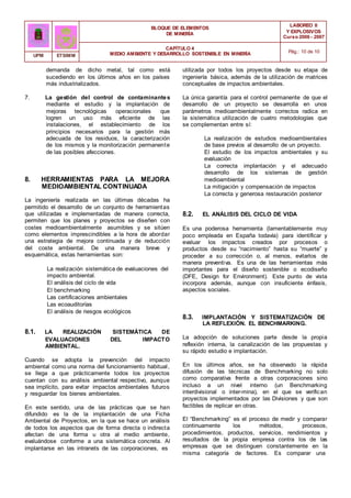 BLOQUE DE ELEMENTOS
DE MINERÍA
LABOREO II
Y EXPLOSIVOS
Curso 2006 - 2007
CAPÍTULO 4
MEDIO AMBIENTE Y DESARROLLO SOSTENIBLE EN MINERÍA Pág.: 10 de 10
UPM ETSIMM
demanda de dicho metal, tal como está
sucediendo en los últimos años en los países
más industrializados.
7. La gestión del control de contaminantes
mediante el estudio y la implantación de
mejoras tecnológicas operacionales que
logren un uso más eficiente de las
instalaciones, el establecimiento de los
principios necesarios para la gestión más
adecuada de los residuos, la caracterización
de los mismos y la monitorización permanente
de las posibles afecciones.
8. HERRAMIENTAS PARA LA MEJORA
MEDIOAMBIENTAL CONTINUADA
La ingeniería realizada en las últimas décadas ha
permitido el desarrollo de un conjunto de herramientas
que utilizadas e implementadas de manera correcta,
permiten que los planes y proyectos se diseñen con
costes medioambientalmente asumibles y se sitúen
como elementos imprescindibles a la hora de abordar
una estrategia de mejora continuada y de reducción
del coste ambiental. De una manera breve y
esquemática, estas herramientas son:
La realización sistemática de evaluaciones del
impacto ambiental.
El análisis del ciclo de vida
El benchmarking
Las certificaciones ambientales
Las ecoauditorías
El análisis de riesgos ecológicos
8.1. LA REALIZACIÓN SISTEMÁTICA DE
EVALUACIONES DEL IMPACTO
AMBIENTAL.
Cuando se adopta la prevención del impacto
ambiental como una norma del funcionamiento habitual,
se llega a que prácticamente todos los proyectos
cuentan con su análisis ambiental respectivo, aunque
sea implícito, para evitar impactos ambientales futuros
y resguardar los bienes ambientales.
En este sentido, una de las prácticas que se han
difundido es la de la implantación de una Ficha
Ambiental de Proyectos, en la que se hace un análisis
de todos los aspectos que de forma directa o indirecta
afectan de una forma u otra al medio ambiente,
evaluándose conforme a una sistemática concreta. Al
implantarse en las intranets de las corporaciones, es
utilizada por todos los proyectos desde su etapa de
ingeniería básica, además de la utilización de matrices
conceptuales de impactos ambientales.
La única garantía para el control permanente de que el
desarrollo de un proyecto se desarrolla en unos
parámetros medioambientalmente correctos radica en
la sistemática utilización de cuatro metodologías que
se complementan entre sí:
La realización de estudios medioambientales
de base previos al desarrollo de un proyecto.
El estudio de los impactos ambientales y su
evaluación
La correcta implantación y el adecuado
desarrollo de los sistemas de gestión
medioambiental
La mitigación y compensación de impactos
La correcta y generosa restauración posterior
8.2. EL ANÁLISIS DEL CICLO DE VIDA
Es una poderosa herramienta (lamentablemente muy
poco empleada en España todavía) para identificar y
evaluar los impactos creados por procesos o
productos desde su “nacimiento” hasta su “muerte” y
proceder a su corrección o, al menos, evitarlos de
manera preventiva. Es una de las herramientas más
importantes para el diseño sostenible o ecodiseño
(DFE, Design for Environment). Este punto de vista
incorpora además, aunque con insuficiente énfasis,
aspectos sociales.
8.3. IMPLANTACIÓN Y SISTEMATIZACIÓN DE
LA REFLEXIÓN. EL BENCHMARKING.
La adopción de soluciones parte desde la propia
reflexión interna, la canalización de las propuestas y
su rápido estudio e implantación.
En los últimos años, se ha observado la rápida
difusión de las técnicas de Benchmarking no solo
como comparativa frente a otras corporaciones sino
incluso a un nivel interno (un Benchmarking
interdivisional o inter-mina), en el que se verifican
proyectos implementados por las Divisiones y que son
factibles de replicar en otras.
El “Benchmarking” es el proceso de medir y comparar
continuamente los métodos, procesos,
procedimientos, productos, servicios, rendimientos y
resultados de la propia empresa contra los de las
empresas que se distinguen constantemente en la
misma categoría de factores. Es comparar una
 
