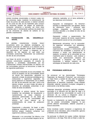 BLOQUE DE ELEMENTOS
DE MINERÍA
LABOREO II
Y EXPLOSIVOS
Curso 2006 - 2007
CAPÍTULO 4
MEDIO AMBIENTE Y DESARROLLO SOSTENIBLE EN MINERÍA Pág.: 12 de 12
UPM ETSIMM
existen iniciativas encaminadas a conocer cuales son
las emisiones reales mediante la monitorización de
todos los puntos de cada proceso, a realizar estudios
de los ciclos de vida de los materiales para conocer
las emisiones durante las etapas de producción,
transporte, utilización y reciclado, así como otras
iniciativas para ir introduciendo políticas de prevención
de las emisiones de dióxido de carbono en las
grandes corporaciones.
9.3. POTENCIACIÓN DEL DESARROLLO
SOCIAL
Las grandes corporaciones mineras tienen
actualmente entre sus objetivos estratégicos, ser
empresa proactivas en referencia a su relación con el
entorno y con las regiones donde están localizados
sus yacimientos, de manera a integrarse en el
desarrollo de las regiones en que están sus
actividades productivas, favoreciendo las condiciones
de vida de las comunidades.
Las líneas de acción se ajustan, en general, a unos
patrones comúnmente aceptados. El conjunto de
programas y actividades desarrolladas por las
corporaciones mineras internacionales en relación con
las comunidades próximas se estructuran a través de
los siguientes parámetros:
Apoyando el desarrollo de las comunidades: Se
busca el progreso de las comunidades donde
se ubican sus operaciones, apoyando su
desarrollo a través de alianzas estratégicas con
instituciones y organismos regionales. Se
busca potenciar el mejoramiento de la calidad
de vida de las personas que viven cerca a las
labores mineras, ya sea a través del apoyo al
desarrollo de actividades productivas o por
medio de obras de adelanto.
Protegiendo el entorno natural: Se busca
fortalecer las actividades de recuperación y
mantenimiento de áreas silvestres y
elementos patrimoniales en las áreas de
operaciones, y de las comunidades del
entorno, así como avanzar en el
establecimiento de zonas de protección
ambiental.
Capacitando y educando: Se llevan a cabo
programas orientados a formar y adiestrar a
distintos grupos mediante convenios con
organismos públicos y privados.
Informando a la comunidad: Se informa a los
trabajadores y a la comunidad respecto de los
esfuerzos realizados en el tema ambiental y
las relaciones con el entorno.
Apoyando la investigacion: Se fomentan
estudios e investigaciones que generen bases
de información socio - ambiental para
proteger, resguardar y racionalizar los
recursos naturales y la calidad de vida de las
comunidades.
Generando cultura y esparcimiento: Se
promueven espacios de recreo, esparcimiento
y participación social con las comunidades.
Manteniendo encuentros con la comunidad:
Se organizan encuentros con pobladores,
autoridades, representantes de
organizaciones sociales e instituciones para
comunicar las actividades y proyectos de la
empresa y recibir sus apreciaciones al
respecto. La opinión de la comunidad es muy
importante para la empresa para analizar y
recibir sus apreciaciones respecto de
actividades y proyectos, así como sus
inquietudes y aportes respecto de las
estrategias de desarrollo de cada zona.
9.4. PROGRAMAS AGRÍCOLAS
Se enmarcan en las denominadas "Estrategias
Regionales de Desarrollo Productivo" que promueven
un mejor futuro y calidad de vida para los pequeños
agricultores y las comunidades indígenas,
garantizando el desarrollo sostenible. Estas medidas
pretenden, además, aumentar el empleo, arraigando y
potenciando a las familias rurales.
Pretenden desarrollar actividades agrícolas rentables,
asociadas a un eficiente uso del agua de riego y el
desarrollo global de las comunidades en cuanto a la
valoración de su cultura e integración plena al
desarrollo económico y social de la región.
Durante su implantación, se realiza un trabajo diario
con las propias comunidades indígenas, lo que
permite detectar necesidades, elaborar proyectos y
buscar soluciones.
Estas iniciativas suelen incorporar a organismos de
protección de la naturaleza, para el desarrollo agrícola
y forestal y a las universidades.
Se promueve la difusión de nuevos cultivos, técnicas
agronómicas y de riego. Para ello se llevan a cabo las
 