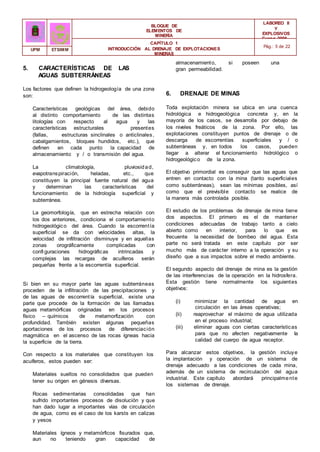 BLOQUE DE
ELEMENTOS DE
MINERÍA
LABOREO II
Y
EXPLOSIVOS
Curso 2006 -
2007
CAPÍTULO 1
INTRODUCCIÓN AL DRENAJE DE EXPLOTACIONES
MINERAS
Pág.: 5 de 22
UPM ETSIMM
5. CARACTERÍSTICAS DE LAS
AGUAS SUBTERRÁNEAS
Los factores que definen la hidrogeología de una zona
son:
Características geológicas del área, debido
al distinto comportamiento de las distintas
litologías con respecto al agua y las
características estructurales presentes
(fallas, estructuras sinclinales o anticlinales,
cabalgamientos, bloques hundidos, etc.), que
definen en cada punto la capacidad de
almacenamiento y / o transmisión del agua.
La climatología, pluviosidad,
evapotranspiración, heladas, etc., que
constituyen la principal fuente natural del agua
y determinan las características del
funcionamiento de la hidrología superficial y
subterránea.
La geomorfología, que en estrecha relación con
los dos anteriores, condiciona el comportamiento
hidrogeológico del área. Cuando la escorrentía
superficial se da con velocidades altas, la
velocidad de infiltración disminuye y en aquellas
zonas orográficamente complicadas con
confi guraciones hidrográficas intrincadas y
complejas las recargas de acuíferos serán
pequeñas frente a la escorrentía superficial.
Si bien en su mayor parte las aguas subterráneas
proceden de la infiltración de las precipitaciones y
de las aguas de escorrentía superficial, existe una
parte que procede de la formación de las llamadas
aguas metamórficas originadas en los procesos
físico – químicos de metamorfización con
profundidad. También existen algunas pequeñas
aportaciones de los procesos de diferenciación
magmática en el ascenso de las rocas ígneas hacia
la superficie de la tierra.
Con respecto a los materiales que constituyen los
acuíferos, estos pueden ser:
Materiales sueltos no consolidados que pueden
tener su origen en génesis diversas.
Rocas sedimentarias consolidadas que han
sufrido importantes procesos de disolución y que
han dado lugar a importantes vías de circulación
de agua, como es el caso de los karsts en calizas
y yesos
Materiales ígneos y metamórficos fisurados que,
aun no teniendo gran capacidad de
almacenamiento, si poseen una
gran permeabilidad.
6. DRENAJE DE MINAS
Toda explotación minera se ubica en una cuenca
hidrológica e hidrogeológica concreta y, en la
mayoría de los casos, se desarrolla por debajo de
los niveles freáticos de la zona. Por ello, las
explotaciones constituyen puntos de drenaje o de
descarga de escorrentías superficiales y / o
subterráneas y, en todos los casos, pueden
llegar a alterar el funcionamiento hidrológico o
hidrogeológico de la zona.
El objetivo primordial es conseguir que las aguas que
entren en contacto con la mina (tanto superficiales
como subterráneas), sean las mínimas posibles, así
como que el previsible contacto se realice de
la manera más controlada posible.
El estudio de los problemas de drenaje de mina tiene
dos aspectos. El primero es el de mantener
condiciones adecuadas de trabajo tanto a cielo
abierto como en interior, para lo que es
frecuente la necesidad de bombeo del agua. Esta
parte no será tratada en este capítulo por ser
mucho más de carácter interno a la operación y su
diseño que a sus impactos sobre el medio ambiente.
El segundo aspecto del drenaje de mina es la gestión
de las interferencias de la operación en la hidrosfera.
Esta gestión tiene normalmente los siguientes
objetivos:
(i) minimizar la cantidad de agua en
circulación en las áreas operativas;
(ii) reaprovechar el máximo de agua utilizada
en el proceso industrial;
(iii) eliminar aguas con ciertas características
para que no afecten negativamente la
calidad del cuerpo de agua receptor.
Para alcanzar estos objetivos, la gestión incluye
la implantación y operación de un sistema de
drenaje adecuado a las condiciones de cada mina,
además de un sistema de recirculación del agua
industrial. Este capítulo abordará principalmente
los sistemas de drenaje.
 