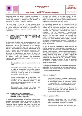 BLOQUE DE ELEMENTOS
DE MINERÍA
LABOREO II
Y EXPLOSIVOS
Curso 2006 - 2007
CAPÍTULO 4
MEDIO AMBIENTE Y DESARROLLO SOSTENIBLE EN MINERÍA Pág.: 13 de 13
UPM ETSIMM
siguientes líneas de acción: Relación comunitaria -
agroforestal - producción de materia orgánica - riego -
control de malezas - evaluación de forrajes y
adaptación de cultivos y especies vegetales.
Por otra parte, y con el fin de generar una
agroindustria artesanal que cumpla con los requisitos
de calidad necesarios, se fomenta la industrialización
de frutas, hortalizas y carnes, mediante cursos de
capacitación.
10. LA PREVENCIÓN Y MEJORA DESDE LA
EVALUACIÓN DE IMPACTOS
AMBIENTALES
De todos es conocido que las explotaciones a cielo
abierto son la causa y origen de fuertes impactos
ambientales, debido principalmente a los grandes
volúmenes de materiales que se mueven creando
huecos y escombreras que cambian la fisiografía de la
zona y alteran las características productivas del
terreno, dando lugar a efectos contaminantes,
ecológicos y paisajísticos, allí donde se ubica la
operación minera y trascendiendo a sus alrededores
en algunos casos. En síntesis, los principales
impactos que potencialmente produce la minería a
cielo abierto son:
Desaparición del uso productivo anterior de la
tierra.
Incremento de la erosión, hídrica y eólica, de
la zona al desaparecer la cubierta vegetal
protectora y exponer a las condiciones
climáticas locales el suelo y los materiales
acumulados (escombreras).
Posible contaminación de la atmósfera y de
las aguas superficiales y subterráneas por los
procesos de la operación minera y por
sustancias tóxicas provenientes de ella y de
los materiales extraídos.
Degradación del paisaje al alterar su
naturalidad (formas, colores, texturas, etc.).
10.1. PRINCIPALES ALTERACIONES
AMBIENTALES PRODUCIDAS POR LA
MINERIA A CIELO ABIERTO
El impacto medioambiental se produce cuando una
actividad determinada afecta al territorio en que se
localiza ocasionando una pérdida de recursos o
induciendo ciertos riesgos. Así pues, la clave del
significado y la importancia del impacto radica en el
concepto de cambio: si no hay cambio, no hay
impacto. No es pues la magnitud absoluta de un
efecto lo que hay que estudiar, sino la diferencia entre
él y las circunstancias previas a la acción.
La metodología seguida para la identificación de los
impactos producidos por la actividad minera está
basada en las premisas anteriores que definen el
concepto de impacto. A partir del conocimiento de las
acciones del proyecto susceptible de producir
impactos y de los elementos y características
ambientales que pueden verse afectadas es posible
detectar los principales efectos, de manera que
puedan incorporarse, desde las fases iniciales de
explotación, todas aquellas restricciones y medidas
correctoras necesarias para eliminar o minimizar los
impactos y así poder asegurar el funcionamiento óptimo
de los ecosistemas.
El uso de matrices causa-efecto puede resultar, en
muchas ocasiones, excesivamente generalista al no
apreciarse con exactitud las interaciones existentes
entre el medio concreto y las acciones de explotación.
Para paliar tales deficiencias es aconsejable completar
dichas matrices con redes o grafos donde se
interrelacionan los efectos producidos, pudiéndose
diferenciar los directos de los indirectos (efectos
secundarios e incluso terciarios). El uso de este tipo
de análisis se deberá aplicar cuando se trate de
proyectos específicos,
A continuación se resumen las principales alteraciones
producidas por la explotación de recursos minerales por
métodos a cielo abierto sobre los elementos, procesos
y características ambientales.
Sobre la atmósfera'
Contaminación (polvo y gases) consecuencia
de las operaciones de excavación, creación
de escombreras, tráfico de maquinaria pesada
y preparación de minerales, y en menor
medida, de la construcción de infraestructura.
Ruidos y onda aérea cuyas fuentes de
emisión coinciden con las que producen la
contaminación anteriormente citada.
Sobre el agua superficial
Alteración permanente de los drenajes
superficiales; será tanto mayor cuanto mayor
sea la modificación fisio-gráfica producida.
Contaminación (aumento de la turbidez por
 