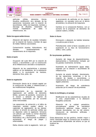 BLOQUE DE ELEMENTOS
DE MINERÍA
LABOREO II
Y EXPLOSIVOS
Curso 2006 - 2007
CAPÍTULO 4
MEDIO AMBIENTE Y DESARROLLO SOSTENIBLE EN MINERÍA Pág.: 14 de 14
UPM ETSIMM
partículas sólidas, elementos tóxicos
disueltos, acidificación, etc), derivada de las
operaciones necesarias para la creación de
escombreras, tráfico de maquinaria, bombeo y
descarga de efluentes, tratamiento del
mineral, implantación de viales e
infraestructura, etc.
Sobre las aguas subterráneas
Alteración del régimen de caudales motivados
por la creación de huecos y bombeo de agua
de niveles freáticos seccionados.
Contaminación (aceites, hidrocarburos, etc)
derivada fundamentalmente del
mantenimiento de la maquinaria.
Sobre el suelo
Ocupación del suelo fértil por la creación de
huecos y escombreras y por la construcción
de la infraestructura asociada a la explotación.
Alteración de las características o procesos
edáficos en los alrededores de la explotación
debido a la acumulación de residuos,
elementos finos, polvo, etc.
Sobre la vegetación
Eliminación directa de la cubierta vegetal por
la construcción de viales e infraestructuras y
las modificaciones fisiográficas.
Entorpecimiento de su capacidad de
regeneración por pérdida de elementos
fértiles, aumento de pendiente, incremento de
la erosión y variación de régimen de
escorrentía, ocasionadas por las acciones
antes mencionadas.
Las operaciones de extracción y el tráfico de
maquinaria también pueden afectar la
capacidad de regeneración de las plantas:
provocar la emisión de partículas sólidas que
se depositan sobre la vegetación formando
una película que impide su normal desarrollo
(respiración, transpiración, actividad
fotosintética, etc.), disminuyendo su vitalidad y
aumentando el riesgo de plagas y
enfermedades.
Daños directos sobre la vegetación, tanto por
la acumulación de partículas en los órganos
vegetativos y/o sexuales como por el vertido
de estériles y la utilización de maquinaria.
Cambios en la composición florística, con un
aumento de la proporción de elementos de
carácter ruderal y nitrófilo.
Sobre la fauna
Eliminación o alteración de habitáis terrestres
y acuáticos para la fauna.
Perturbaciones sobre la fauna causadas por la
explotación en su fase de funcionamiento
(tráfico, ruido y polvo).
En los procesos geofísicos
Aumento del riesgo de desprendimiemtos,
deslizamientos o hundimientos motivado por
los grandes movimientos de tierras.
Incremento de sedimentación aguas abajo,
originado por la creación e escombreras de
infraestructura.
Aumento de erosión derivado, directamente,
de las operaciones extractivas y de la
creación de taludes y escombreras, e
indirectamente de la eliminación de la cubierta
vegetal protectora.
Incremento del riesgo de subsidencia
producida por la creación de escombreras.
Sobre la morfología y el paisaje
Modificación de las características visuales de
la zona, proporcionales a la alteración
fisiográfica producida.
Alteración de la calidad paisajística,
principalmente pérdida de naturalidad
(introducción deformas, líneas, colores y
texturas discordantes con los del entorno,
introducción de elementos artificiales -
infraestructura-).
Estas alteraciones de tipo genérico, tendrán mayor o
menor intensidad según la sustancia que se explote y
las características ambientales del entorno en que se
localicen las
minas.
 