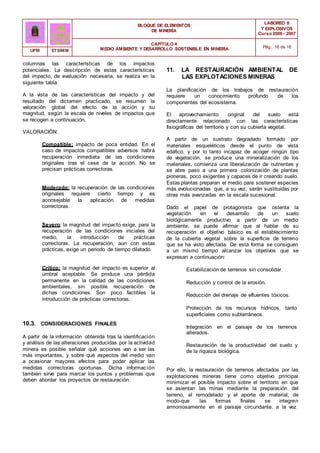 BLOQUE DE ELEMENTOS
DE MINERÍA
LABOREO II
Y EXPLOSIVOS
Curso 2006 - 2007
CAPÍTULO 4
MEDIO AMBIENTE Y DESARROLLO SOSTENIBLE EN MINERÍA Pág.: 16 de 16
UPM ETSIMM
columnas las características de los impactos
potenciales. La descripción de estas características
del impacto, de evaluación necesaria, se realiza en la
siguiente tabla.
A la vista de las características del impacto y del
resultado del dictamen practicado, se resumen la
valoración global del efecto de la acción y su
magnitud, según la escala de niveles de impactos que
se recogen a continuación.
VALORACIÓN:
Compatible: impacto de poca entidad. En el
caso de impactos compatibles adversos habrá
recuperación inmediata de las condiciones
originales tras el cese de la acción. No se
precisan prácticas correctoras.
Moderado: la recuperación de las condiciones
originales requiere cierto tiempo y es
aconsejable la aplicación de medidas
correctoras.
Severo: la magnitud del impacto exige, para la
recuperación de las condiciones iniciales del
medio, la introducción de prácticas
correctoras. La recuperación, aun con estas
prácticas, exige un periodo de tiempo dilatado.
Crítico: la magnitud del impacto es superior al
umbral aceptable. Se produce una pérdida
permanente en la calidad de las condiciones
ambientales, sin posible recuperación de
dichas condiciones. Son poco factibles la
introducción de prácticas correctoras.
10.3. CONSIDERACIONES FINALES
A partir de la información obtenida tras la identificación
y análisis de las alteraciones producidas por la actividad
minera es posible señalar qué acciones van a ser las
más importantes, y sobre qué aspectos del medio van
a ocasionar mayores efectos para poder aplicar las
medidas correctoras oportunas. Dicha información
también sirve para marcar los puntos y problemas que
deben abordar los proyectos de restauración.
11. LA RESTAURACIÓN AMBIENTAL DE
LAS EXPLOTACIONES MINERAS
La planificación de los trabajos de restauración
requiere un conocimiento profundo de los
componentes del ecosistema.
El aprovechamiento original del suelo está
directamente relacionado con las características
fisiográficas del territorio y con su cubierta vegetal.
A partir de un sustrato degradado formado por
materiales esqueléticos desde el punto de vista
edáfico, y por lo tanto incapaz de acoger ningún tipo
de vegetación, se produce una mineralización de los
materiales, comienza una liberalización de nutrientes y
se abre paso a una primera colonización de plantas
pioneras, poco exigentes y capaces de ir creando suelo.
Estas plantas preparan el medio para sostener especies
más evolucionadas que, a su vez, serán sustituidas por
otras más avanzadas en la escala sucesional.
Dado el papel de protagonista que ostenta la
vegetación en el desarrollo de un suelo
biológicamente productivo a partir de un medio
ambiente, se puede afirmar que al hablar de su
recuperación el objetivo básico es el establecimiento
de la cubierta vegetal sobre ía superficie de terreno
que se ha visto afectada. De esta forma se consiguen
a un mismo tiempo alcanzar los objetivos que se
expresan a continuación:
Estabilización de terrenos sin consolidar.
Reducción y control de la erosión.
Reducción del drenaje de efluentes tóxicos.
Protección de los recursos hídricos, tanto
superficiales como subterráneos.
Integración en el paisaje de los terrenos
alterados.
Restauración de la productividad del suelo y
de la riqueza biológica.
Por ello, la restauración de terrenos afectados por las
explotaciones mineras tiene como objetivo principal
minimizar el posible impacto sobre el territorio en que
se asientan las minas mediante la preparación del
terreno, el remodelado y el aporte de material, de
modo-que las formas finales se integren
armoniosamente en el paisaje circundante, a la vez
 