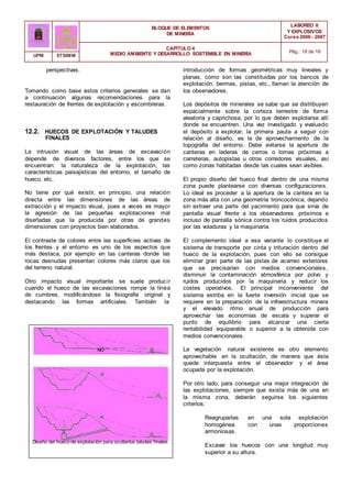 BLOQUE DE ELEMENTOS
DE MINERÍA
LABOREO II
Y EXPLOSIVOS
Curso 2006 - 2007
CAPÍTULO 4
MEDIO AMBIENTE Y DESARROLLO SOSTENIBLE EN MINERÍA Pág.: 18 de 18
UPM ETSIMM
perspectivas.
Tomando como base estos criterios generales se dan
a continuación algunas recomendaciones para la
restauración de frentes de explotación y escombreras.
12.2. HUECOS DE EXPLOTACIÓN Y TALUDES
FINALES
La intrusión visual de las áreas de excavación
depende de diversos factores, entre los que se
encuentran: la naturaleza de la explotación, las
características paisajísticas del entorno, el tamaño de
hueco, etc.
No tiene por qué existir, en principio, una relación
directa entre las dimensiones de las áreas de
extracción y el impacto visual, pues a veces es mayor
la agresión de las pequeñas explotaciones mal
diseñadas que la producida por otras de grandes
dimensiones con proyectos bien elaborados.
El contraste de colores entre las superficies activas de
los frentes y el entorno es uno de los aspectos que
más destaca, por ejemplo en las canteras donde las
rocas desnudas presentan colores más claros que los
del terreno natural.
Otro impacto visual importante se suele producir
cuando el hueco de las excavaciones rompe la línea
de cumbres, modificándose la fisiografía original y
destacando las formas artificiales. También la
NO
Diseño del hueco de explotación para ocultarlos taludes finales.
introducción de formas geométricas muy lineales y
planas, como son las constituidas por los bancos de
explotación, bermas, pistas, etc., llaman la atención de
los observadores.
Los depósitos de minerales se sabe que se distribuyen
espacialmente sobre la corteza terrestre de forma
aleatoria y caprichosa, por lo que deben explotarse allí
donde se encuentren. Una vez investigado y evaluado
el depósito a explotar, la primera pauta a seguir con
relación al diseño, es la de aprovechamiento de la
topografía del entorno. Debe evitarse la apertura de
canteras en laderas de cerros o lomas próximas a
carreteras, autopistas u otros corredores visuales, así
como zonas habitadas desde las cuales sean visibles.
El propio diseño del hueco final dentro de una misma
zona puede plantearse con diversas configuraciones.
Lo ideal es proceder a la apertura de la cantera en la
zona más alta con una geometría troncocónica, dejando
sin extraer una parte del yacimiento para que sirva de
pantalla visual frente a los observadores próximos e
incluso de pantalla sónica contra los ruidos producidos
por las voladuras y la maquinaria.
El complemento ideal a esa variante lo constituye el
sistema de transporte por cinta y trituración dentro del
hueco de la explotación, pues con ello se consigue
eliminar gran parte de las pistas de acarreo exteriores
que se precisarían con medios convencionales,
disminuir la contaminación atmosférica por polvo y
ruidos producidos por la maquinaria y reducir los
costes operativos. El principal inconveniente del
sistema estriba en la fuerte inversión inicial que se
requiere en la preparación de la infraestructura minera
y el elevado ritmo anual de producción para
aprovechar las economías de escala y superar el
punto de equilibrio para alcanzar una cierta
rentabilidad equiparable o superior a la obtenida con
medios convencionales.
La vegetación natural existente es otro elemento
aprovechable en la ocultación, de manera que ésta
quede interpuesta entre el observador y el área
ocupada por la explotación.
Por otro lado, para conseguir una mejor integración de
las explotaciones, siempre que exista más de una en
la misma zona, deberán seguirse los siguientes
criterios:
Reagruparlas en una sola explotación
homogénea con unas proporciones
armoniosas.
Excavar los huecos con una longitud muy
superior a su altura.
 