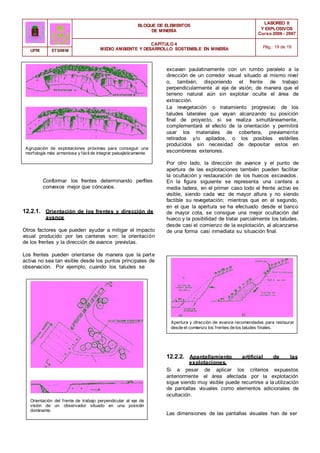 BLOQUE DE ELEMENTOS
DE MINERÍA
LABOREO II
Y EXPLOSIVOS
Curso 2006 - 2007
CAPÍTULO 4
MEDIO AMBIENTE Y DESARROLLO SOSTENIBLE EN MINERÍA Pág.: 19 de 19
UPM ETSIMM
excavan paulatinamente con un rumbo paralelo a la
dirección de un corredor visual situado al mismo nivel
o, también, disponiendo el frente de trabajo
perpendicularmente al eje de visión, de manera que el
terreno natural aún sin explotar oculte el área de
extracción.
Agrupación de explotaciones próximas para conseguir una
morfología más armoniosa y fácilde integrar paisajísticamente.
Conformar los frentes determinando perfiles
convexos mejor que cóncavos.
12.2.1. Orientación de los frentes y dirección de
avance
Otros factores que pueden ayudar a mitigar el impacto
visual producido por las canteras son: la orientación
de los frentes y la dirección de avance previstas.
Los frentes pueden orientarse de manera que la parte
activa no sea tan visible desde los puntos principales de
observación. Por ejemplo, cuando los taludes se
La revegetación o tratamiento progresivo de los
taludes laterales que vayan alcanzando su posición
final de proyecto, si se realiza simultáneamente,
complementará el efecto de la orientación y permitirá
usar los materiales de cobertera, previamente
retirados y/o apilados, o los posibles estériles
producidos sin necesidad de depositar estos en
escombreras exteriores.
Por otro lado, la dirección de avance y el punto de
apertura de las explotaciones también pueden facilitar
la ocultación y restauración de los huecos excavados.
En la figura siguiente se representa una cantera a
media ladera, en el primer caso todo el frente activo es
visible, siendo cada vez de mayor altura y no siendo
factible su revegetación; mientras que en el segundo,
en el que la apertura se ha efectuado desde el banco
de mayor cota, se consigue una mejor ocultación del
hueco y la posibilidad de tratar parcialmente los taludes,
desde casi el comienzo de la explotación, al alcanzarse
de una forma casi inmediata su situación final.
Apertura y dirección de avance recomendadas para restaurar
desde el comienzo los frentes de los taludes finales.
12.2.2. Apantallamiento artificial de las
explotaciones.
Orientación del frente de trabajo perpendicular al eje de
visión de un observador situado en una posición
dominante.
Si a pesar de aplicar los criterios expuestos
anteriormente el área afectada por la explotación
sigue siendo muy visible puede recurrirse a la utilización
de pantallas visuales como elementos adicionales de
ocultación.
Las dimensiones de las pantallas visuales han de ser
 