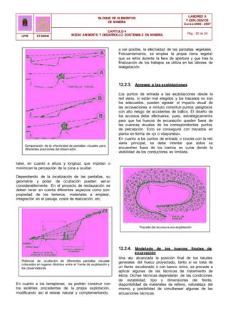 BLOQUE DE ELEMENTOS
DE MINERÍA
LABOREO II
Y EXPLOSIVOS
Curso 2006 - 2007
CAPÍTULO 4
MEDIO AMBIENTE Y DESARROLLO SOSTENIBLE EN MINERÍA Pág.: 20 de 20
UPM ETSIMM
a ser posible, la efectividad de las pantallas vegetales.
Frecuentemente, se emplea la propia tierra vegetal
que se retira durante la fase de apertura y que tras la
finalización de los trabajos se utiliza en las labores de
revegetación.
12.2.3. Accesos a las explotaciones
Los puntos de entrada a las explotaciones desde la
red viaria, si están mal elegidos y los trazados no son
los adecuados, pueden agravar el impacto visual de
las excavaciones e incluso constituir puntos peligrosos
con alto riesgo de accidentes de tráfico. Él diseño de
los accesos debe efectuarse, pues, estratégicamente
para que los huecos de excavación queden fuera de
las cuencas visuales de los correspondientes puntos
de percepción. Esto se conseguirá con trazados en
planta en forma de «j» o «bayoneta».
Comparación de la efectividad de pantallas visuales para
diferentes posiciones delobservador.
En cuanto a los puntos de entrada o cruces con la red
viaria principal, se debe intentar que estos se
encuentren fuera de los tramos en curva donde la
visibilidad de los conductores es limitada.
tales, en cuanto a altura y longitud, que impidan o
minimicen la percepción de la zona a ocultar.
Dependiendo de la localización de las pantallas, su
geometría y poder de ocultación pueden variar
considerablemente. En el proyecto de restauración se
deben tener en cuenta diferentes aspectos como son:
propiedad de los terrenos, materiales a emplear,
integración en el paisaje, coste de realización, etc.
Trazado del acceso a una explotación
12.2.4. Modelado de los huecos finales de
excavación
Potencial de ocultación de diferentes pantallas visuales
colocadas en lugares distintos entre el frente de explotación y
los observadores.
En cuanto a los terraplenes, se podrán construir con
los estériles procedentes de la propia explotación,
modificando así el relieve natural y complementando,
Una vez alcanzada la posición final de los taludes
generales del hueco proyectado, tanto si se trata de
un frente escalonado o con banco único, se procede a
aplicar algunas de las técnicas de tratamiento de
éstos. Dichas técnicas dependerán de las condiciones
de estabilidad, tipo y dimensiones del frente,
disponibilidad de materiales de relleno, naturaleza del
mismo, y posibilidad de simultanear algunas de las
actuaciones técnicas.
 