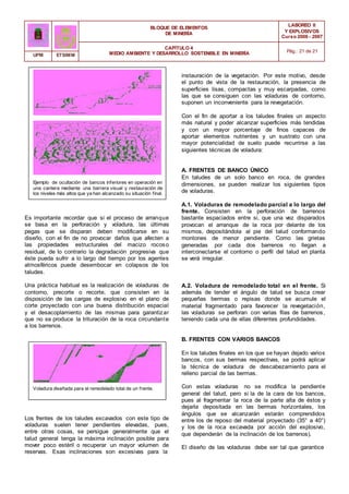 BLOQUE DE ELEMENTOS
DE MINERÍA
LABOREO II
Y EXPLOSIVOS
Curso 2006 - 2007
CAPÍTULO 4
MEDIO AMBIENTE Y DESARROLLO SOSTENIBLE EN MINERÍA Pág.: 21 de 21
UPM ETSIMM
instauración de la vegetación. Por este motivo, desde
el punto de vista de la restauración, la presencia de
superficies lisas, compactas y muy escarpadas, como
las que se consiguen con las voladuras de contorno,
suponen un inconveniente para la revegetación.
Con el fin de aportar a los taludes finales un aspecto
más natural y poder alcanzar superficies más tendidas
y con un mayor porcentaje de finos capaces de
aportar elementos nutrientes y un sustrato con una
mayor potencialidad de suelo puede recurrirse a las
siguientes técnicas de voladura:
A. FRENTES DE BANCO ÚNICO
Ejemplo de ocultación de bancos inferiores en operación en
una cantera mediante una barrera visual y restauración de
los niveles más altos que ya han alcanzado su situación final.
Es importante recordar que si el proceso de arranque
se basa en la perforación y voladura, las últimas
pegas que se disparan deben modificarse en su
diseño, con el fin de no provocar daños que afecten a
las propiedades estructurales del macizo rocoso
residual, de lo contrario la degradación progresiva que
éste pueda sufrir a lo largo del tiempo por los agentes
atmosféricos puede desembocar en colapsos de los
taludes.
Una práctica habitual es la realización de voladuras de
contorno, precorte o recorte, que consisten en la
disposición de las cargas de explosivo en el plano de
corte proyectado con una buena distribución espacial
y el desacoplamiento de las mismas para garantizar
que no se produce la trituración de la roca circundante
a los barrenos.
Voladura diseñada para el remodelado total de un frente.
Los frentes de los taludes excavados con este tipo de
voladuras suelen tener pendientes elevadas, pues,
entre otras cosas, se persigue generalmente que el
talud general tenga la máxima inclinación posible para
mover poco estéril o recuperar un mayor volumen de
reservas. Esas inclinaciones son excesivas para la
En taludes de un solo banco en roca, de grandes
dimensiones, se pueden realizar los siguientes tipos
de voladuras.
A.1. Voladuras de remodelado parcial a lo largo del
frente. Consisten en la perforación de barrenos
bastante espaciados entre si, que una vez disparados
provocan el arranque de la roca por delante de los
mismos, depositándola al pie del talud conformando
montones de menor pendiente. Como las grietas
generadas por cada dos barrenos no llegan a
interconectarse el contorno o perfil del talud en planta
se verá irregular.
A.2. Voladura de remodelado total en el frente. Si
además de tender el ángulo de talud se busca crear
pequeñas bermas o repisas donde se acumule el
material fragmentado para favorecer la revegetación,
las voladuras se perforan con varias filas de barrenos,
teniendo cada una de ellas diferentes profundidades.
B. FRENTES CON VARIOS BANCOS
En los taludes finales en los que se hayan dejado varios
bancos, con sus bermas respectivas, se podrá aplicar
la técnica de voladura de descabezamiento para el
relleno parcial de las bermas.
Con estas voladuras no se modifica la pendiente
general del talud, pero si la de la cara de los bancos,
pues al fragmentar la roca de la parte alta de éstos y
dejarla depositada en las bermas horizontales, los
ángulos que se alcanzarán estarán comprendidos
entre los de reposo del material proyectado (35° a 40°)
y los de la roca excavada por acción del explosivo,
que dependerán de la inclinación de los barrenos).
El diseño de las voladuras debe ser tal que garantice
 