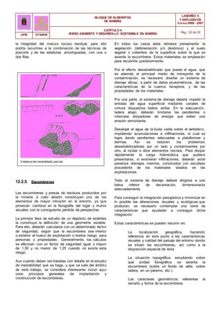 BLOQUE DE ELEMENTOS
DE MINERÍA
LABOREO II
Y EXPLOSIVOS
Curso 2006 - 2007
CAPÍTULO 4
MEDIO AMBIENTE Y DESARROLLO SOSTENIBLE EN MINERÍA Pág.: 22 de 22
UPM ETSIMM
la integridad del macizo rocoso residual, para ello
podría recurrirse a la combinación de las técnicas de
precorte y de las voladuras amortiguadas, con una o
dos filas.
Voladura de remodelado parcial.
12.2.5. Escombreras
Las escombreras y presas de residuos producidos por
la minería a cielo abierto constituyen uno de los
elementos de mayor intrusión en el entorno, ya que
provocan cambios en la fisiografía del lugar y muros
visuales con la consiguiente pérdida de perspectiva.
La primera fase de estudio de un depósito de estériles
la constituye la definición de una geometría estable.
Para ello, deberán calcularse con un determinado factor
de seguridad, según que la escombrera sea interior
o exterior al hueco de explotación o revista riesgo para
personas o propiedades. Generalmente, los cálculos
se efectúan con un factor de seguridad igual o mayor
de 1,50 y no menor de 1,25 cuando no exista este
riesgo.
Aun cuando deban ser tratadas con detalle en el estudio
de inestabilidad que se haga, y que se sale del ámbito
de este trabajo, se considera interesante incluir aquí
unos principios generales de implantación y
construcción de escombreras.
En todos los casos debe retirarse previamente la
vegetación (deforestación y/o desbroce) y el suelo
vegetal o cobertera de la superficie sobre la que se
asiente la escombrera. Estos materiales se emplearán
para recubrirla posteriormente.
Por el efecto desestabilizado que posee el agua, que
es además el principal medio de transporte de la
contaminación, es necesario diseñar un sistema de
drenaje eficaz, a partir de datos pluviométricos, de las
características de la cuenca receptora, y de las
propiedades de los materiales.
Por una parte, el sistema de drenaje deberá impedir la
entrada del agua superficial mediante canales de
cintura dispuestos ladera arriba. En la evacuación,
ladera abajo, deberán limitarse las pendientes o
intercalar disipadores de energía que eviten una
erosión remontante.
Desalojar el agua de la lluvia caída sobre el vertedero,
impidiendo acumulaciones e infiltraciones, lo cual se
logra dando pendientes adecuadas a plataformas y
bermas. Así se reducen los problemas
desestabilizadores por un lado y contaminantes por
otro, al oxidar o diluir elementos nocivos. Para disipar
rápidamente la carga hidrostática que pudiera
presentarse, si existieran infiltraciones, deberán estar
previstos drenajes internos, construidos con escollera
procedente de los materiales volados en las
explotaciones.
Todo el sistema de drenaje deberá dirigirse a una
balsa inferior de decantación, dimensionada
adecuadamente.
Para conseguir la integración paisajística y minimizar en
lo posible las alteraciones visuales y ecológicas que
producen, es necesario contemplar una serie de
características que ayudarán a conseguir dicha
integración.
Estas características se pueden resumir en:
La localización geográfica, haciendo
referencia en este punto a las características
visuales y calidad del paisaje del entorno donde
se sitúan las escombreras, así como a la
disposición espacial de ésta.
La situación topográfica: estudiando sobre
qué unidad fisiográfica se asienta la
escombrera (sobre un fondo de valle, sobre
ladera, en un páramo, etc.).
Los caracteres geométricos; referentes al
tamaño y forma de la escombrera.
 