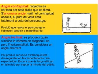 Angle contrapicat: l’objectiu es
col·loca per sota d’allò que es filma.
S’anomena angle nadir, el contrapicat
absolut, el punt de vista està
totalment a sota del personatge.
Posició que realça el personatge o
l’objecte i tendeix a magnificar-lo.
Angle inclinat: es produeix quan
s’inclina la càmera en diagonal i es
perd l’horitzontalitat. Es considera un
angle aberrant.
Pot produir sensació d’intranquil·litat i
d’inseguretat en les espectadores i els
espectadors. Encara que és força utilitzat
en televisió per captar la mirada del públic.
 