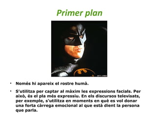 Primer plan

Només hi apareix el rostre humà.

S’utilitza per captar al màxim les expressions facials. Per
això, és el pla més expressiu. En els discursos televisats,
per exemple, s’utilitza en moments en què es vol donar
una forta càrrega emocional al que està dient la persona
que parla.
 