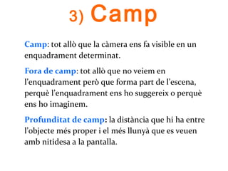 3) Camp
Camp: tot allò que la càmera ens fa visible en un
enquadrament determinat.
Fora de camp: tot allò que no veiem en
l’enquadrament però que forma part de l’escena,
perquè l’enquadrament ens ho suggereix o perquè
ens ho imaginem.
Profunditat de camp: la distància que hi ha entre
l’objecte més proper i el més llunyà que es veuen
amb nitidesa a la pantalla.
 