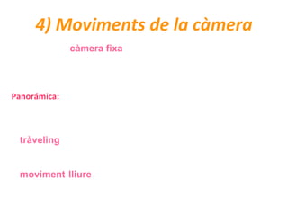4) Moviments de la càmera
Quan es roda en càmera fixa, la càmera resta immòbil sobre un suport i
enregistra tot allò que hi passa per davant.
Quan la càmera no està fixa, distingim tres tipus de moviment:
Panorámica: És el gir de la càmera sobre el seu propi eix. Pot ser horitzontal,
vertical o oblicu. Generalment la panoràmica es fa servir per descriure un escenari o
bé per relacionar elements de la mateixa escena però que no apareixen al mateix
quadre.
El tràveling (travelling en anglès) és un moviment que desplaça la càmera d’un
lloc a un altre, normalment sobre uns rails. Segons els moviments distingim entre
tràveling lateral o frontal.
El moviment lliure és quan la càmera es mou sense seguir un ordre concret.
Pot ser amb grua o sense grua (quan porta la càmera una persona a sobre).
 