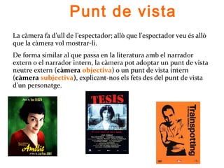 Punt de vista
La càmera fa d’ull de l’espectador; allò que l’espectador veu és allò
que la càmera vol mostrar-li.
De forma similar al que passa en la literatura amb el narrador
extern o el narrador intern, la càmera pot adoptar un punt de vista
neutre extern (càmera objectiva) o un punt de vista intern
(càmera subjectiva), explicant-nos els fets des del punt de vista
d’un personatge.
Tesis (A. Amenabar, 1996)
Trainspotting (Danny Boyle, 1996)
 