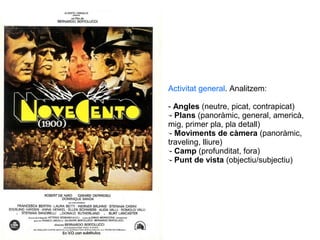 Novecento, B. Bertolucci (1976)
Activitat general. Analitzem:
- Angles (neutre, picat, contrapicat)
-
- Plans (panoràmic, general, americà,
mig, primer pla, pla detall)
-
- Moviments de càmera (panoràmic,
traveling, lliure)
-
- Camp (profunditat, fora)
-
- Punt de vista (objectiu/subjectiu)
 