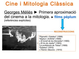 Georges Méliès ► Primera aproximació
del cinema a la mitologia. ► films péplum
(referències explícites)
Cine i Mitologia Clàssica
RECONSTRUCCIONS
"Pigmalió i Galatea" (1898)
"Neptun i Anfitrite" (1899)
« El tonell de les Danaides" (1900)
« El tro de Júpiter" (1903)
"La profetessa de Tebas" (1908)
"Galatea" (1910)
« Filemó i Baucis» (1910)
L'Éclipse du soleil en pleine lune (1907)
 