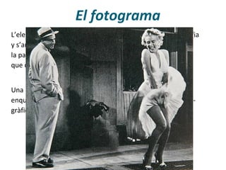 El fotograma
Una pel·lícula es compon de fotogramas (cada fotografia
enquadrada). Però, la unitat bàsica del llenguatge cinemato-
gràfic és el pla, que està format per molts fotogrames.
L’element bàsic d’una película de cinema naix de la fotografia
y s’anomena fotograma. El fotograma selecciona només
la part de la realitat que pot abarcar l’objetiu de la càmera,
que depén de l’ull humà, de la intenció de qui filma.
 