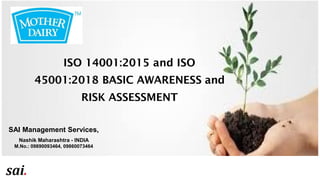 ISO 14001:2015
and ISO
45001:2018 BASIC
AWARENESS and
DOCUMENTATION
PROCESS
SAI Management Services,
Nashik Maharashtra - INDIA
M.No.: 09890093464, 09860073464
ISO 14001:2015 and ISO
45001:2018 BASIC AWARENESS and
RISK ASSESSMENT
 
