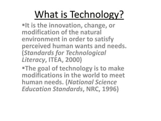 What is Technology? 
It is the innovation, change, or 
modification of the natural 
environment in order to satisfy 
perceived human wants and needs. 
(Standards for Technological 
Literacy, ITEA, 2000) 
The goal of technology is to make 
modifications in the world to meet 
human needs. (National Science 
Education Standards, NRC, 1996) 
 