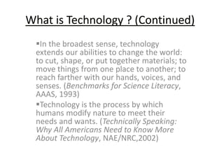 What is Technology ? (Continued) 
In the broadest sense, technology 
extends our abilities to change the world: 
to cut, shape, or put together materials; to 
move things from one place to another; to 
reach farther with our hands, voices, and 
senses. (Benchmarks for Science Literacy, 
AAAS, 1993) 
Technology is the process by which 
humans modify nature to meet their 
needs and wants. (Technically Speaking: 
Why All Americans Need to Know More 
About Technology, NAE/NRC,2002) 
 