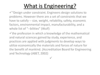 What is Engineering? 
“Design under constraint. Engineers design solutions to 
problems. However there are a set of constraints that we 
have to satisfy -- size, weight, reliability, safety, economic 
factors, environmental impact, manufacturability, and a 
whole list of “--bilities” (Wulf) 
the profession in which a knowledge of the mathematical 
and natural sciences gained by study, experience, and 
practices are applied with judgments to develop ways to 
utilize economically the materials and forces of nature for 
the benefit of mankind. (Accreditation Board for Engineering 
and Technology (ABET, 2002) 
 
