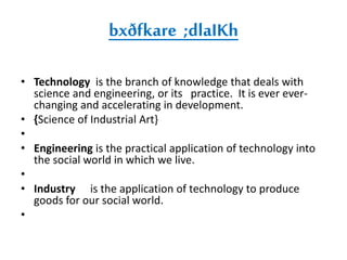 bxðfkare ;dlaIKh 
• Technology is the branch of knowledge that deals with 
science and engineering, or its practice. It is ever ever-changing 
and accelerating in development. 
• {Science of Industrial Art} 
• 
• Engineering is the practical application of technology into 
the social world in which we live. 
• 
• Industry is the application of technology to produce 
goods for our social world. 
• 
 