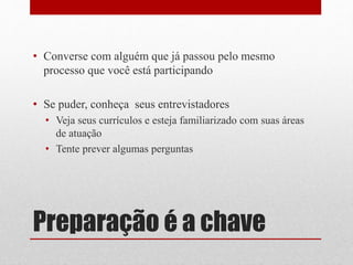 Preparação é a chave
• Converse com alguém que já passou pelo mesmo
processo que você está participando
• Se puder, conheça seus entrevistadores
• Veja seus currículos e esteja familiarizado com suas áreas
de atuação
• Tente prever algumas perguntas
 