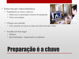 Preparação é a chave
• Entrevista por videoconferência
• Familiarize-se com o software
• Saiba usar os principais recursos do programa
• Teste com amigos
• Cheque sua conexão
• Cair conexão ou travar no meio da entrevista não é bom
• Escolha um bom lugar
• Silêncio
• Boa iluminação / organização no ambiente
 