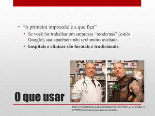 O que usar
• “A primeira impressão é a que fica”
• Se você for trabalhar em empresas “modernas” (estilo
Google), sua aparência não será muito avaliada.
• hospitais e clínicas são formais e tradicionais.
http://www.crainsnewyork.com/article/20131027/HEALTH_CARE/31
0279999/for-dr-david-ores-tats-not-all-folks
 